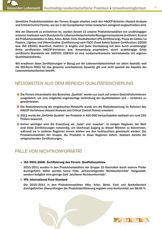 Gesunder Lebensstil Nachhaltige landwirtschaftliche Praktiken ● Umweltverträglichkeit                               77




     Sämtliche Produktionsstätten der Ferrero Gruppe arbeiten nach den HACCP-Kriterien (Hazard Analysis
     and Critical Control Points), wie sie in der Europäischen Union inzwischen zwingend vorgeschrieben sind.

     Wie der Übersicht zu entnehmen ist, werden derzeit 13 unserer Produktionsstätten von unabhängigen
     externen Instituten nach Standards für Lebensmittelsicherheits-Managementsysteme zertifiziert. Es sind
     die Produktionsstätten in Alba, Arlon, Belsk, Cork, Stadtallendorf (IFS-Zertifizierung), Poços de Caldas, La
     Pastora, Lightow und Villers-Écalles (Zertifizierung nach FSCC (Food Safety System Certification) 22000
     bzw. ISO 22000); Brantford, Vladimir, S. Angelo und Quito (Herstellung mit dem durch unabhängige
     Dritte zertifizierten HACCP-Verfahren bzw. Anwendung proprietärer, durch unabhängige Dritte
     zertifizierte Standards wie COSTCO; COSTCO ist eine nordamerikanische Vertriebskette mit eigenen
     Qualitätsstandards).

     Wir erwähnen diese Zertifizierungen in Bezug auf die Lebensmittelsicherheit vor allem deshalb, weil
     die ISO-Norm 9001 für das gesamte verarbeitende Gewerbe gilt und nicht speziell die Aspekte der
     Lebensmittelsicherheit betrifft.



    NEUIGKEITEN AUS DEM BEREICH QUALITÄTSSICHERUNG

         Die Ferrero Intranetseite des Bereiches „Qualität“ wurde nun auch auf andere Geschäftsfunktionen
         ausgedehnt, um eine möglichst engmaschige Verbreitung der Qualitätsdaten und – verfahren zu
         gewährleisten.
         Die Risikobewertung der eingekauften Rohstoffe wurde um die Risikobewertung im Rahmen des
         HACCP-Verfahrens (Hazard Analysis and Critical Control Points) erweitert.
         2011 wurde die „Gefühlte Qualität“ der Produkte in 420.000 Verkaufsstellen weltweit von rund 210
         Prüfern bewertet.
         Immer wichtiger wird die Einstufung als „halal“ und „koscher“. In einigen Regionen der Welt
         sind diese Zertifizierungen notwendig, um überhaupt Zugang zu diesen Märkten zu bekommen,
         während sie in anderen Regionen immer stärker von den Verbrauchern gewünscht werden. Die
         Produktionsstätten der Gruppe, die Produkte in diese Regionen liefern, besitzen bereits die
         entsprechenden Zertifizierungen.



    FÄLLE VON NICHTKONFORMITÄT

         a ISO 9001:2008: Zertifizierung des Ferrero -Qualitätssystems
           2010/2011 wurden in den Produktionsstätten der Gruppe 10 Kontrollen durch externe Prüfer
           durchgeführt: dabei wurden keine Fälle „schwerwiegender Nichtkonformität“ festgestellt,
           sondern lediglich eine geringe Zahl „leichterer Nichtkonformität“.
         b IFS: International Food Standard
           Die 2010/2011 in den Produktionsstätten Alba, Arlon, Belsk, Cork und Stadtallendorf
           durchgeführten Überprüfungen der Produktzertifizierung ergaben eine Konformität von 98,06 %.
 