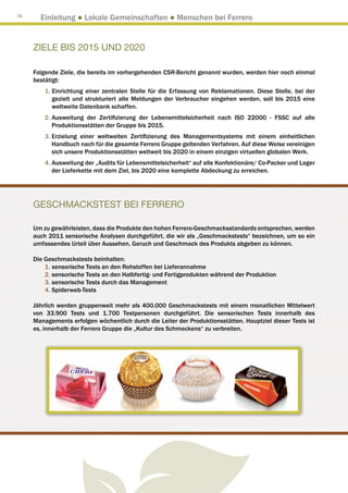 78
       Einleitung ● Lokale Gemeinschaften ● Menschen bei Ferrero


     ZIELE BIS 2015 UND 2020

     Folgende Ziele, die bereits im vorhergehenden CSR-Bericht genannt wurden, werden hier noch einmal
     bestätigt:
         1.  inrichtung einer zentralen Stelle für die Erfassung von Reklamationen. Diese Stelle, bei der
            E
            gezielt und strukturiert alle Meldungen der Verbraucher eingehen werden, soll bis 2015 eine
            weltweite Datenbank schaffen.
         2. Ausweitung der Zertifizierung der Lebensmittelsicherheit nach ISO 22000 - FSSC auf alle
            
            Produktionsstätten der Gruppe bis 2015.
         3. Erzielung einer weltweiten Zertifizierung des Managementsystems mit einem einheitlichen
            
            Handbuch nach für die gesamte Ferrero Gruppe geltenden Verfahren. Auf diese Weise vereinigen
            sich unsere Produktionsstätten weltweit bis 2020 in einem einzigen virtuellen globalen Werk.
         4.  usweitung der „Audits für Lebensmittelsicherheit“ auf alle Konfektionäre/ Co-Packer und Lager
            A
            der Lieferkette mit dem Ziel, bis 2020 eine komplette Abdeckung zu erreichen.




     GESCHMACKSTEST BEI FERRERO

     Um zu gewährleisten, dass die Produkte den hohen Ferrero-Geschmacksstandards entsprechen, werden
     auch 2011 sensorische Analysen durchgeführt, die wir als „Geschmackstests“ bezeichnen, um so ein
     umfassendes Urteil über Aussehen, Geruch und Geschmack des Produkts abgeben zu können.

     Die Geschmackstests beinhalten:
         1. sensorische Tests an den Rohstoffen bei Lieferannahme
         2. sensorische Tests an den Halbfertig- und Fertigprodukten während der Produktion
         3. sensorische Tests durch das Management
         4. Spiderweb-Tests

     Jährlich werden gruppenweit mehr als 400.000 Geschmackstests mit einem monatlichen Mittelwert
     von 33.900 Tests und 1.700 Testpersonen durchgeführt. Die sensorischen Tests innerhalb des
     Managements erfolgen wöchentlich durch die Leiter der Produktionsstätten. Hauptziel dieser Tests ist
     es, innerhalb der Ferrero Gruppe die „Kultur des Schmeckens“ zu verbreiten.
 
