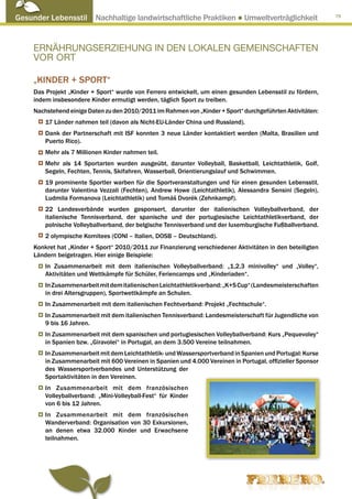 Gesunder Lebensstil Nachhaltige landwirtschaftliche Praktiken ● Umweltverträglichkeit                        79




     ERNÄHRUNGSERZIEHUNG IN DEN LOKALEN GEMEINSCHAFTEN
     VOR ORT

     „Kinder + Sport“
     Das Projekt „Kinder + Sport“ wurde von Ferrero entwickelt, um einen gesunden Lebensstil zu fördern,
     indem insbesondere Kinder ermutigt werden, täglich Sport zu treiben.
     Nachstehend einige Daten zu den 2010/2011 im Rahmen von „Kinder + Sport“ durchgeführten Aktivitäten:
         17 Länder nahmen teil (davon als Nicht-EU-Länder China und Russland).
         Dank der Partnerschaft mit ISF konnten 3 neue Länder kontaktiert werden (Malta, Brasilien und
         Puerto Rico).
         Mehr als 7 Millionen Kinder nahmen teil.
         Mehr als 14 Sportarten wurden ausgeübt, darunter Volleyball, Basketball, Leichtathletik, Golf,
         Segeln, Fechten, Tennis, Skifahren, Wasserball, Orientierungslauf und Schwimmen.
         19 prominente Sportler warben für die Sportveranstaltungen und für einen gesunden Lebensstil,
         darunter Valentina Vezzali (Fechten), Andrew Howe (Leichtathletik), Alessandra Sensini (Segeln),
         Ludmila Formanova (Leichtathletik) und Tomáš Dvorék (Zehnkampf).
         22 Landesverbände wurden gesponsert, darunter der italienischen Volleyballverband, der
         italienische Tennisverband, der spanische und der portugiesische Leichtathletikverband, der
         polnische Volleyballverband, der belgische Tennisverband und der luxemburgische Fußballverband.
         2 olympische Komitees (CONI – Italien, DOSB – Deutschland).
     Konkret hat „Kinder + Sport“ 2010/2011 zur Finanzierung verschiedener Aktivitäten in den beteiligten
     Ländern beigetragen. Hier einige Beispiele:
         In Zusammenarbeit mit dem italienischen Volleyballverband: „1,2,3 minivolley“ und „Volley“,
         Aktivitäten und Wettkämpfe für Schüler, Feriencamps und „Kinderiaden“.
         In Zusammenarbeit mit dem italienischen Leichtathletikverband: „K+S Cup“ (Landesmeisterschaften
         in drei Altersgruppen), Sportwettkämpfe an Schulen.
         In Zusammenarbeit mit dem italienischen Fechtverband: Projekt „Fechtschule“.
         In Zusammenarbeit mit dem italienischen Tennisverband: Landesmeisterschaft für Jugendliche von
         9 bis 16 Jahren.
         In Zusammenarbeit mit dem spanischen und portugiesischen Volleyballverband: Kurs „Pequevoley“
         in Spanien bzw. „Giravolei“ in Portugal, an dem 3.500 Vereine teilnahmen.
         In Zusammenarbeit mit dem Leichtathletik- und Wassersportverband in Spanien und Portugal: Kurse
         in Zusammenarbeit mit 600 Vereinen in Spanien und 4.000 Vereinen in Portugal, offizieller Sponsor
         des Wassersportverbandes und Unterstützung der
         Sportaktivitäten in den Vereinen.
         In Zusammenarbeit mit dem französischen
         Volleyballverband: „Mini-Volleyball-Fest“ für Kinder
         von 6 bis 12 Jahren.
         In Zusammenarbeit mit dem französischen
         Wanderverband: Organisation von 30 Exkursionen,
         an denen etwa 32.000 Kinder und Erwachsene
         teilnahmen.
 