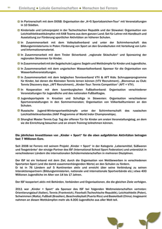 80
       Einleitung ● Lokale Gemeinschaften ● Menschen bei Ferrero


         In Partnerschaft mit dem DOSB: Organisation der „K+S Sportabzeichen-Tour“ mit Veranstaltungen
         in 10 Städten.
         Kinderiade und Lehrerprojekt in der Tschechischen Republik und der Slowakei: Organisation von
         Leichtathletikwettkämpfen mit 648 Teams aus dem ganzen Land; Set für Lehrer mit Handbuch und
         Ausstattung zur Förderung sportlicher Aktivitäten an höheren Schulen.
         In Zusammenarbeit mit dem Volleyballverband und unter der Schirmherrschaft des
         Bildungsministeriums in Polen: Förderung von Sport an den Grundschulen mit Verteilung von Lehr-
         und Informationsmaterial.
         In Zusammenarbeit mit dem Tiroler Skiverband: „regionale Skischulen“ und Sponsoring der
         regionalen Skirennen für Kinder.
         In Zusammenarbeit mit der Segelschule Lugano: Segeln und Wettkämpfe für Kinder und Jugendliche.
         In Zusammenarbeit mit dem ungarischen Wasserballverband: Sponsor für die Organisation von
         Wasserballveranstaltungen.
         In Zusammenarbeit mit dem belgischen Tennisverband VTV  AFT Kids: Schnupperprogramme
         für Kinder, bei denen die Kleinsten Tennis lernen können (VTV Recruitment), „Bienvenue au Club:
         Tennis Discovery days „(AFT Recruitment), „Kinder Tour: Tennis Competition“ (AFT + VTV).
         In Kooperation mit dem luxemburgischen Fußballverband: Organisation verschiedener
         Veranstaltungen für Jugendliche und des nationalen Fußballtages.
         Jugendsportspiele in Kroatien und Schulliga in Slowenien: Organisation verschiedener
         Sportveranstaltungen in den Sommermonaten; Organisation von Völkerballturnieren an den
         Schulen.
         Russische Jugend-Wintersportwettkämpfe unter der Schirmherrschaft                     des   russischen
         Leichtathletikverbandes (IAAF Programme of World Indor Championships).
         Shanghai Master Tennis Cup: Tag der offenen Tür für Kinder am ersten Veranstaltungstag, an dem
         sie die Einrichtung besuchen und an einem Training teilnehmen können.



     Die jährlichen Investitionen von „Kinder + Sport“ für die oben aufgeführten Aktivitäten betragen
     fast 7 Millionen Euro.

     Seit 2008 ist Ferrero mit seinem Projekt „Kinder + Sport“ in der Kategorie „Lebensmittel, Süßwaren
     und Teegetränke“ der einzige Partner des ISF (International School Sport Federation) und unterstützt in
     verschiedenen Ländern die internationalen Schülermeisterschaften in mehreren Disziplinen.

     Der ISF ist ein Verband mit dem Ziel, durch die Organisation von Wettbewerben in verschiedenen
     Sportarten Sport (und die damit zusammenhängenden Werte) an den Schulen zu fördern.
     Er ist in 76 Ländern auf 5 Kontinenten aktiv und erreicht über seine Verbindung zu seinen
     Interaktionspartnern (Bildungsministerien, nationale und internationale Sportverbände etc.) etwa 400
     Millionen Jugendliche im Alter von 14 bis 17 Jahren.

     Der ISF kooperiert aktiv mit Behörden, Verbänden und Organisationen, die die gleichen Ziele verfolgen.

     2011 war „Kinder + Sport“ als Sponsor des ISF bei folgenden Weltmeisterschaften vertreten:
     Orientierungslauf (Italien), Tennis (Frankreich), Floorball (Tschechische Republik), Leichtathletik (Polen),
     Schwimmen (Malta), Fußball (Brasilien), Beachvolleyball (Puerto Rico) und Basketball (China). Insgesamt
     nahmen an diesen Wettkämpfen mehr als 4.000 Jugendliche aus aller Welt teil.
 