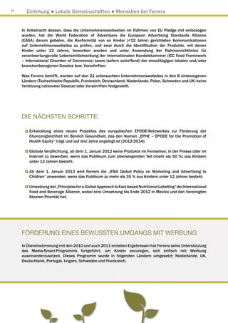 84
       Einleitung ● Lokale Gemeinschaften ● Menschen bei Ferrero


     In Anbetracht dessen, dass die Unternehmenswebseiten im Rahmen von EU Pledge mit einbezogen
     wurden, hat die World Federation of Advertisers die European Advertising Standards Alliance
     (EASA) darum gebeten, die Konformität von an Kinder (12 Jahre) gerichteten Kommunikationen
     auf Unternehmenswebsites zu prüfen, und zwar durch die Identifikation der Produkte, mit denen
     Kinder unter 12 Jahren, beworben werden und unter Anwendung der Rahmenrichtlinien für
     verantwortungsvolle Lebensmittelwerbung der internationalen Handelskammer (ICC Food Framework
     – International Chamber of Commerce) sowie (sofern zutreffend) der einschlägigen lokalen und/oder
     branchenbezogenen Gesetze bzw. Vorschriften.

     Was Ferrero betrifft, wurden auf den 21 untersuchten Unternehmenswebsites in den 8 einbezogenen
     Ländern (Tschechische Republik, Frankreich, Deutschland, Niederlande, Polen, Schweden und UK) keine
     Verletzung nationaler Gesetze oder Vorschriften festgestellt.




     DIE NÄCHSTEN SCHRITTE:

         Entwicklung eines neuen Projektes des europäischen EPODE-Netzwerkes zur Förderung der
         Chancengleichheit im Bereich Gesundheit, das den Namen „EPHE – EPODE for the Promotion of
         Health Equity“ trägt und auf drei Jahre angelegt ist (2012-2014).

         Globale Verpflichtung, ab dem 1. Januar 2012 keine Produkte im Fernsehen, in der Presse oder im
         Internet zu bewerben, wenn das Publikum zum überwiegenden Teil (mehr als 50 %) aus Kindern
         unter 12 Jahren besteht.

         Ab dem 1. Januar 2013 wird Ferrero die „IFBA Global Policy on Marketing and Advertising to
         Children“ anwenden, wenn das Publikum zu mehr als 35 % aus Kindern unter 12 Jahren besteht.

         Umsetzung der „Principles for a Global Approach to Fact-based Nutritional Labelling“ der International
         Food and Beverage Alliance, wobei eine Umsetzung bis Ende 2012 in Mexiko und den Vereinigten
         Staaten Priorität hat.




     Förderung eines bewussten Umgangs mit Werbung
     In Übereinstimmung mit den 2010 und auch 2011 erzielten Ergebnissen hat Ferrero seine Unterstützung
     des Media-Smart-Programms fortgeführt, um Kinder anzuregen, sich kritisch mit Werbung
     auseinanderzusetzen. Dieses Programm wurde in folgenden Ländern umgesetzt: Niederlande, UK,
     Deutschland, Portugal, Ungarn, Schweden und Frankreich.
 