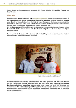 88
       Einleitung ● Lokale Gemeinschaften ● Menschen bei Ferrero


     Neben diesen Zertifizierungssystemen engagiert sich Ferrero weiterhin für spezielle Projekte wie
     beispielsweise:

     Côte d‘ Ivoire

     Gemeinsam mit „Noble Resources S.A.“ (www.thisisnoble.com), einem der wichtigsten Partner in
     der Kakaobeschaffung, und der „Coopérative Anonklon de Bianouan“ (COABIA) werden wir den Bau
     einer Schule in einem kleinen Dorf der Côte d‘ Ivoire finanzieren. Sinikosson ist eine ländliche
     Gemeinde im Osten des Landes, in der Nähe der Grenze zu Ghana, die hauptsächlich vom Kakaoanbau
     lebt und in der 250 Bauern in der Kooperative COABIA organisiert sind.
     Um den Zugang zu qualifizierter Bildung in den Gebieten zu verbessern, bedeutet der Bau der Schule
     für fast 200 Kinder, für die bisher kein Schulbesuch möglich war, dass sie diese nun täglich
     besuchen können.

     Ferrero und Noble Resources S.A. nutzen das UTZ-Certified Programm, um die Bauern im Ort über
     Anbaumethoden und Arbeitssicherheit zu schulen.




                                                        Coopérative „Anonklon de Bianouan“


     Außerdem werden dank unserer Zusammenarbeit mit Noble Resources S.A. 10 % des Kakaos
     aus der Côte d‘Ivoire 2012 CO2-neutral erzeugt, was durch TÜV Nord, einem der wichtigsten
     Zertifizierungsinstitute, unabhängig überprüft wird. Dieser Kakao wird somit eine CO2-Bilanz von
     null aufweisen. Alle bei Verarbeitung und Transport von Kakao erzeugten Emissionen werden durch
     energieeffiziente Projekte und die Nutzung erneuerbarer Energiequellen ausgeglichen, was zur Reduktion
     der CO2-Emissionen führt.
 