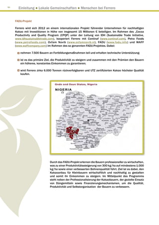 90
       Einleitung ● Lokale Gemeinschaften ● Menschen bei Ferrero


     FADU-Projekt

     Ferrero wird sich 2012 an einem internationalen Projekt führender Unternehmen für nachhaltigen
     Kakao mit Investitionen in Höhe von insgesamt 15 Millionen € beteiligen. Im Rahmen des „Cocoa
     Productivity and Quality Program (CPQP) unter der Leitung von IDH (Sustainable Trade Initiative,
     www.idhsustainabletrade.com), kooperiert Ferrero mit Continaf (www.continaf.com), Petra Foods
     (www.petrafoods.com), Oxfam Novib (www.oxfamnovib.nl), FADU (www.fadu.info) und WAFF
     (www.waffcompany.com) im Rahmen des so genannten FADU-Projektes. Dabei:

        nehmen 7.500 Bauern an Fortbildungsmaßnahmen teil und erhalten technische Unterstützung;

        ist es das primäre Ziel, die Produktivität zu steigern und zusammen mit den Prämien den Bauern
        ein höheres, konstantes Einkommen zu garantieren;

        wird Ferrero zirka 6.000 Tonnen rückverfolgbaren und UTZ zertifizierten Kakao höchster Qualität
        kaufen.




                              Durch das FADU-Projekt erlernen die Bauern professioneller zu wirtschaften,
                              was zu einer Produktivitätssteigerung von 300 kg/ha auf mindestens 1.000
                              kg/ha sowie einer verbesserten Bohnenqualität führt. Ziel ist es dabei, den
                              Kakaoanbau für Kleinbauern wirtschaftlich und nachhaltig zu gestalten
                              und somit ihr Einkommen zu steigern. Im Mittelpunkt des Programms
                              steht neben der Professionalisierung der Kakaobauern, der gezielte Einsatz
                              von Düngemitteln sowie Finanzierungsmechanismen, um die Qualität,
                              Produktivität und Selbstorganisation der Bauern zu verbessern.
 