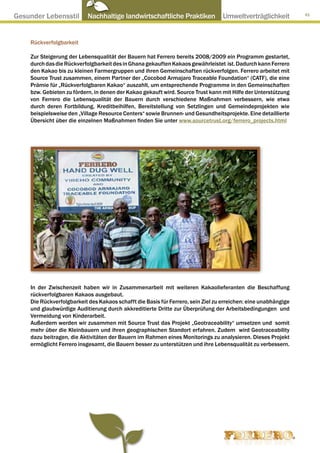 Gesunder Lebensstil ● Nachhaltige landwirtschaftliche Praktiken ● Umweltverträglichkeit                          91




     Rückverfolgbarkeit

     Zur Steigerung der Lebensqualität der Bauern hat Ferrero bereits 2008/2009 ein Programm gestartet,
     durch das die Rückverfolgbarkeit des in Ghana gekauften Kakaos gewährleistet ist. Dadurch kann Ferrero
     den Kakao bis zu kleinen Farmergruppen und ihren Gemeinschaften rückverfolgen. Ferrero arbeitet mit
     Source Trust zusammen, einem Partner der „Cocobod Armajaro Traceable Foundation“ (CATF), die eine
     Prämie für „Rückverfolgbaren Kakao“ auszahlt, um entsprechende Programme in den Gemeinschaften
     bzw. Gebieten zu fördern, in denen der Kakao gekauft wird. Source Trust kann mit Hilfe der Unterstützung
     von Ferrero die Lebensqualität der Bauern durch verschiedene Maßnahmen verbessern, wie etwa
     durch deren Fortbildung, Kreditbeihilfen, Bereitstellung von Setzlingen und Gemeindeprojekten wie
     beispielsweise den „Village Resource Centers“ sowie Brunnen- und Gesundheitsprojekte. Eine detaillierte
     Übersicht über die einzelnen Maßnahmen finden Sie unter www.sourcetrust.org/ferrero_projects.html




     In der Zwischenzeit haben wir in Zusammenarbeit mit weiteren Kakaolieferanten die Beschaffung
     rückverfolgbaren Kakaos ausgebaut.
     Die Rückverfolgbarkeit des Kakaos schafft die Basis für Ferrero, sein Ziel zu erreichen: eine unabhängige
     und glaubwürdige Auditierung durch akkreditierte Dritte zur Überprüfung der Arbeitsbedingungen und
     Vermeidung von Kinderarbeit.
     Außerdem werden wir zusammen mit Source Trust das Projekt „Geotraceability“ umsetzen und somit
     mehr über die Kleinbauern und ihren geographischen Standort erfahren. Zudem wird Geotraceability
     dazu beitragen, die Aktivitäten der Bauern im Rahmen eines Monitorings zu analysieren. Dieses Projekt
     ermöglicht Ferrero insgesamt, die Bauern besser zu unterstützen und ihre Lebensqualität zu verbessern.
 