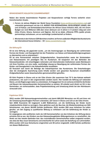 92
       Einleitung ● Lokale Gemeinschaften ● Menschen bei Ferrero


     BRANCHENWEITE KOLLEKTIVE ZUSAMMENARBEIT

     Neben den bereits beschriebenen Projekten und Kooperationen verfolgt Ferrero weiterhin einen
     branchenweiten Ansatz.
         1. Ferrero ist aktives Mitglied der World Cocoa Foundation (www.worldcocoafoundation.org) und
            
            unterstützt gemeinsam mit der U.S. AGENCY FOR INTERNATIONAL DEVELOPMENT (USAID), IDH
            und 14 Kakao- und Schokoladenunternehmen die African Cocoa Initiative (ACI), die mit einem
            Budget von 13,5 Millionen US$ über einen Zeitraum von 5 Jahren in 4 Ländern tätig sein wird
            (Côte d’Ivoire, Ghana, Kamerun und Nigeria). Ziel ist es dabei, effiziente PPPs (public private
            partnerships) aufzubauen, um so nachhaltige Landwirtschaft zu fördern.

         2. Wie bereits in den früheren CSR-Berichten erwähnt, ist Ferrero außerdem Mitglied des Kuratoriums
             der International Cocoa Initiative – ICI (www.cocoainitiative.org).


     Die Stiftung ICI
     ICI ist eine Stiftung, die gegründet wurde, „um die Anstrengungen zur Beseitigung der schlimmsten
     Formen der Kinder- und Zwangsarbeit bei der Produktion von Kakao und Kakaohalbfertigerzeugnissen
     zu überwachen und zu unterstützen“.
     ICI ist eine Partnerschaft zwischen Zivilgesellschaften, Gewerkschaften sowie der Schokoladen-
     und Kakaoindustrie mit jeweiligem Sitz im Kuratorium. ICI kooperiert mit den Behörden der
     Kakaoanbauländer, mit einschlägigen nationalen und internationalen Institutionen sowie Kleinbauern
     mit ihren Familien, um eine reelle, nachhaltige Lösung zur Beseitigung der schlimmsten Formen der
     Kinder- und Zwangsarbeit in der Kakaolieferkette anzubieten.
     ICI finanziert sich durch die Beiträge der Industriepartner des Kuratoriums. Die Entscheidungen
     über die strategische Ausrichtung sowie Inhalte werden vom gesamten Kuratorium einschließlich
     Zivilgesellschaften sowie Gewerkschaften gemeinschaftlich getroffen.

     ICI führt Projekte in Ghana und an der Côte d‘Ivoire (die zusammen fast 70 % des Kakaos weltweit
     produzieren), wie auch in den angrenzenden Ländern durch. Hier handelt die Stiftung auf nationaler
     Ebene, um die Regierungen dabei zu unterstützen, ihr Engagement für ein sicheres Umfeld für die Kinder
     und Bauern der kakaoanbauenden Gemeinschaften zu stärken. ICI arbeitet auch direkt vor Ort in den
     Gemeinden, um sicherzustellen, dass Projektentwicklung und Umsetzung direkt bei den Kleinbauern
     verwurzelt sind.


     Ergebnisse 2011
     2011 wurden 290 Kakaoanbaugemeinschaften und damit 689.000 Menschen von ICI und ihren mit
     der Umsetzung beauftragten Partnern unterstützt, 157 davon in Ghana und 133 an der Côte d‘Ivoire.
     Seit 2006 finanzierte ICI insgesamt 1.169 Maßnahmen, um die Gefährdung der Kinder durch
     missbräuchliche Arbeit zu verringern. Dazu gehörten auch der Bau bzw. die Wiederherstellung von 520
     Schulräumen, von denen 38.000 Schüler profitierten. 2011 wurden 260 neue Initiativen ins Leben
     gerufen, um den Zugang zu qualifizierter Bildung zu verbessern und die Gefährdung der Kinder zu
     verringern.
     Im vergangenen Jahr profitierten mehr als 130 Gemeinschaften von den Initiativen der Stiftung (deren
     primäres Ziel es war, den Kindern aus den Kakaoanbaugebieten Bildungschancen zu verschaffen), die
     direkt von den lokalen Behörden bzw. den nutznießenden Gemeinschaften selbst umgesetzt wurden,
     wie etwa der Bau neuer Schulräume und Unterkünfte für Lehrer sowie die Schaffung von Lehrerstellen.
     2011 wurden 133 neue Schulräume eingerichtet und 36 Lehrer eingestellt; 1.800 Schüler profitierten
     von diesen Maßnahmen.
 