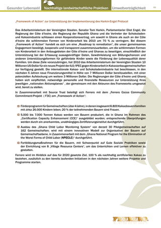 Gesunder Lebensstil ● Nachhaltige landwirtschaftliche Praktiken ● Umweltverträglichkeit                      93




     „Framework of Action“ zur Unterstützung der Implementierung des Harkin-Engel Protocol

     Das Arbeitsministerium der Vereinigten Staaten, Senator Tom Harkin, Parlamentarier Eliot Engel, die
     Regierung der Côte d‘Ivoire, die Regierung der Republik Ghana und die Vertreter der Schokoladen-
     und Kakaoindustrie schlossen einen Kooperationsvertrag, um sowohl in Ghana als auch an der Côte
     d‘Ivoire die schlimmsten Formen von Kinderarbeit bis 2010 um 70 % zu verringern. Bei diesem
     „Framework of Action“ handelt es sich um eine „Roadmap to remediation“, die unser gemeinsames
     Engagement bestätigt, kooperativ und transparent zusammenzuarbeiten, um die schlimmsten Formen
     von Kinderarbeit in den Anbaugebieten der Côte d‘Ivoire und Ghanas zu beseitigen, einschließlich der
     Unterstützung bei der Erfassung aussagekräftiger Daten, Gewährleistung von Bildungschancen und
     anderen Unterstützungsformen für gefährdete Kinder sowie die Förderung der Lebensqualität derer
     Familien. Um diese Ziele voranzubringen, hat 2010 das Arbeitsministerium der Vereinigten Staaten 10
     Millionen US-Dollar für ein neues Projekt der ILO/IPEC gegen Kinderarbeit in Kakaoanbaugemeinschaften
     zur Verfügung gestellt. Die internationale Kakao- und Schokoladenindustrie hat beschlossen, in den
     nächsten 5 Jahren neue Finanzierungsmittel in Höhe von 7 Millionen Dollar bereitzustellen, mit einer
     potenziellen Aufstockung um weitere 3 Millionen Dollar. Die Regierungen der Côte d‘Ivoire und Ghana
     haben sich verpflichtet, notwendige personelle und finanzielle Ressourcen zur Unterstützung ihres
     jeweiligen „nationalen Aktionsplanes“ , der gemeinsam mit den Akteuren des Frameworks umgesetzt
     wird, bereit zu stellen.
     In Zusammenarbeit mit Source Trust beteiligt sich Ferrero mit dem „Ferrero Cocoa Community
     Commitment-Projekt ( F3C) am „Framework of Action“:


         Förderprogramm für Gemeinschaften (über 4 Jahre), in denen insgesamt 8.800 Kakaobauernfamilien
         mit zirka 26.000 Kindern leben; 20 % der teilnehmenden Bauern sind Frauen.
         5.000 bis 7.000 Tonnen Kakao werden von Bauern produziert, die in Ghana im Rahmen des
         „Certification Capacity Enhancement (CCE)“ ausgebildet wurden; entsprechende Überprüfungen
         werden durch ein anerkanntes, unabhängiges Zertifizierungsinstitut durchgeführt.
         Ausbau des „Ghana Child Labor Monitoring System“ von derzeit 30 Pilotgemeinschaften auf
         162 Gemeinschaften; wird mit einem innovativen Modell zur Organisation der Bauern auf
         Gemeinschaftsebene, in Zusammenarbeit mit dem „Ghana National Program for the Elimination of
         the Worst Forms of Child Labor (NPECLC)“ durchgeführt.
         Fortbildungsmaßnahmen für die Bauern, mit Schwerpunkt auf Gute Soziale Praktiken sowie
         der Einrichtung von 8 „Village Resource Centers“, um das Unterrichten und Lernen effektiver zu
         gestalten.
     Ferrero wird im Hinblick auf das für 2020 gesetzte Ziel, 100 % als nachhaltig zertifizierten Kakao zu
     beziehen, zusätzlich zu den bereits laufenden Initiativen in den nächsten Jahren weitere Projekte und
     Programme starten.
 