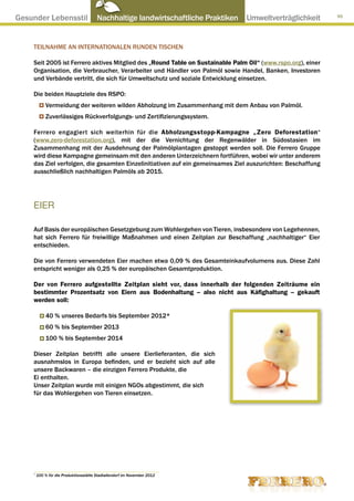 Gesunder Lebensstil ● Nachhaltige landwirtschaftliche Praktiken ● Umweltverträglichkeit                       95




     TEILNAHME AN INTERNATIONALEN RUNDEN TISCHEN

     Seit 2005 ist Ferrero aktives Mitglied des „Round Table on Sustainable Palm Oil“ (www.rspo.org), einer
     Organisation, die Verbraucher, Verarbeiter und Händler von Palmöl sowie Handel, Banken, Investoren
     und Verbände vertritt, die sich für Umweltschutz und soziale Entwicklung einsetzen.

     Die beiden Hauptziele des RSPO:
             Vermeidung der weiteren wilden Abholzung im Zusammenhang mit dem Anbau von Palmöl.
             Zuverlässiges Rückverfolgungs- und Zertifizierungssystem.

     Ferrero engagiert sich weiterhin für die Abholzungsstopp-Kampagne „Zero Deforestation“
     (www.zero-deforestation.org), mit der die Vernichtung der Regenwälder in Südostasien im
     Zusammenhang mit der Ausdehnung der Palmölplantagen gestoppt werden soll. Die Ferrero Gruppe
     wird diese Kampagne gemeinsam mit den anderen Unterzeichnern fortführen, wobei wir unter anderem
     das Ziel verfolgen, die gesamten Einzelinitiativen auf ein gemeinsames Ziel auszurichten: Beschaffung
     ausschließlich nachhaltigen Palmöls ab 2015.




     EIER

     Auf Basis der europäischen Gesetzgebung zum Wohlergehen von Tieren, insbesondere von Legehennen,
     hat sich Ferrero für freiwillige Maßnahmen und einen Zeitplan zur Beschaffung „nachhaltiger“ Eier
     entschieden.

     Die von Ferrero verwendeten Eier machen etwa 0,09 % des Gesamteinkaufvolumens aus. Diese Zahl
     entspricht weniger als 0,25 % der europäischen Gesamtproduktion.

     Der von Ferrero aufgestellte Zeitplan sieht vor, dass innerhalb der folgenden Zeiträume ein
     bestimmter Prozentsatz von Eiern aus Bodenhaltung – also nicht aus Käfighaltung – gekauft
     werden soll:

             40 % unseres Bedarfs bis September 2012*
             60 % bis September 2013
             100 % bis September 2014

     Dieser Zeitplan betrifft alle unsere Eierlieferanten, die sich
     ausnahmslos in Europa befinden, und er bezieht sich auf alle
     unsere Backwaren – die einzigen Ferrero Produkte, die
     Ei enthalten.
     Unser Zeitplan wurde mit einigen NGOs abgestimmt, die sich
     für das Wohlergehen von Tieren einsetzen.




     *
         100 % für die Produktionsstätte Stadtallendorf im November 2012
 