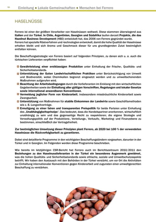 96
       Einleitung ● Lokale Gemeinschaften ● Menschen bei Ferrero


     HASELNÜSSE

     Ferrero ist einer der größten Verarbeiter von Haselnüssen weltweit. Diese stammen überwiegend aus
     Italien und der Türkei. In Chile, Argentinien, Georgien und Südafrika laufen derzeit Projekte, die das
     Hazelnut Business Development (HBD) entwickelt hat, das 2006 von Ferrero gegründet wurde.
     Ferrero hat spezielle Röstverfahren und -technologien entwickelt, damit die hohe Qualität der Haselnüsse
     erhalten bleibt und sich Aroma und Geschmack dieser für uns grundlegenden Zutat bestmöglich
     entfalten können.

     Die Beschaffungsstrategie von Ferrero basiert auf folgenden Prinzipien, zu denen sich u. a. auch die
     türkischen Lieferanten verpflichtet haben:

         Gewährleistung einer erstklassigen Produktion unter Einhaltung der Frische-, Qualitäts- und
         Sicherheitsstandards.
         Unterstützung der Guten Landwirtschaftlichen Praktiken unter Berücksichtigung von Umwelt
         und Biodiversität, wobei Chemikalien begrenzt eingesetzt werden und zu umweltschonenden
         Maßnahmen aufgerufen wird.
         Beachtung der Arbeitsbedingungen durch die Vorlieferanten im Einklang mit den wirtschaftlichen
         Gegebenheiten sowie der Einhaltung aller gültigen Vorschriften, Regelungen und lokaler Gesetze
         sowie international anwendbaren Konventionen.
         Vermeidung jeglicher Form von Kinderarbeit, insbesondere missbräuchliche Kinderarbeit sowie
         Zwangsarbeit.
         Unterstützung von Maßnahmen für stabile Einkommen der Landwirte sowie Geschäftsmethoden
         wie z. B. Langzeitverträge.
         Ermutigung zu einer fairen und transparenten Preispolitik für beide Parteien unter Einhaltung
         des „Unabhängigkeitsprinzips“. Das bedeutet, dass die Handelspartner anerkennen, wirtschaftlich
         unabhängig zu sein und das gegenseitige Recht zu respektieren; die eigene Strategie und
         Verwaltungspolitik auf der Produktions-, Verteilungs-, Verkaufs-, Marketing- und Finanzebene zu
         bestimmen, einschließlich der Vertragsfreiheit.

     Zur bestmöglichen Umsetzung dieser Prinzipien plant Ferrero, ab 2020 bei 100 % der verwendeten
     Haselnüsse die Rückverfolgbarkeit zu garantieren.

     Dabei sind detaillierte Programme in den wichtigsten Beschaffungsländern vorgesehen, darunter in der
     Türkei und in Georgien. Im Folgenden werden diese Programme beschrieben.

     Wie bereits im letztjährigen CSR-Bericht hat Ferrero auch im Berichtszeitraum 2010/2011 den
     Beziehungen zu den Haselnusslieferanten in der Türkei ein besonderes Augenmerk gewidmet,
     was die hohen Qualitäts- und Sicherheitsstandards sowie ethische, soziale und Umweltschutzaspekte
     betrifft. Wir haben den Austausch mit den Behörden in der Türkei verstärkt, um vor Ort die Aktivitäten
     zur Einhaltung internationaler Konventionen gegen Kinderarbeit und zugunsten einer umweltgerechten
     Beschaffung zu verstärken.
 