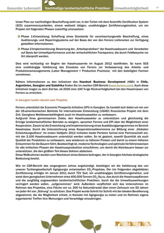 Gesunder Lebensstil ● Nachhaltige landwirtschaftliche Praktiken ● Umweltverträglichkeit                           97




     Unser Plan zur nachhaltigen Beschaffung sieht vor, in der Türkei mit dem Scientific Certification System
     (SCS) zusammenzuarbeiten, einem weltweit tätigen, unabhängigen Zertifizierungsinstitut, um ein
     Projekt mit folgenden Phasen zukünftig umzusetzen:

         Phase 1-Entwicklung: Schaffung eines Standards für verantwortungsvolle Beschaffung, eines
         Auditierungs- und Reportingsystems auf der Basis der von den Ferrero Lieferanten zur Verfügung
         gestellten Informationen.
         Phase 2-Implementierung: Bewertung der „Arbeitspraktiken“ der Haselnussbauern und Verarbeiter
         auf Basis der Umweltperformance und der wirtschaftlichen Transparenz, die durch Feldbesuche vor
         Ort überprüft werden.

     Dies wird rechtzeitig vor Beginn der Haselnussernte im August 2012 stattfinden. So kann SCS
     eine unabhängige Validierung des Einsatzes von Ferrero zur Verbesserung des Arbeits- und
     Produktionsmanagements (Labor Management + Production Practices) mit den beteiligten Farmen
     vornehmen.

     Nähere Informationen zu den Initiativen des Hazelnut Business Development (HBD) in Chile,
     Argentinien, Georgien und Südafrika finden Sie im zweiten CSR-Bericht (www.ferrero.com). Auch diese
     Initiativen tragen zu dem Ziel bei, ab 2020 eine 100 %-ige Rückverfolgbarkeit bei den Haselnüssen von
     Ferrero zu erreichen.

     In Georgien laufen derzeit zwei Projekte:

     Ferrero unterstützt die Economic Prosperity Initiative (EPI) in Georgien. Es handelt sich dabei um ein von
     der US-amerikanischen Behörde für internationale Entwicklung (USAID) finanziertes Projekt mit dem
     Ziel, Georgiens Wettbewerbsfähigkeit auch im Haselnusssektor zu verbessern.
     Aufgrund ihres gemeinsamen Zieles, den Haselnusssektor zu unterstützen und gleichzeitig die
     Erträge landwirtschaftlicher Betriebe zu steigern, sprachen Ferrero und EPI über die Möglichkeit einer
     Kooperation. Zweck ist die Entwicklung und Implementierung eines Ausbildungsprogrammes im Bereich
     Haselnüsse. Durch die Unterzeichnung eines Kooperationsabkommens zur Bildung einer „Globalen
     Entwicklungsallianz“ im ersten Halbjahr 2012 richteten beide Parteien formal eine Partnerschaft ein,
     mit der 2.100 Haselnussbauern unterstützt werden sollen. So ist geplant, sowohl Quantität als auch
     Qualität der Produktion zu verbessern, was wiederum zu höheren Preisen und damit zu einem höheren
     Einkommen für die Bauern führt. Beabsichtigt ist, moderne Technologien und optimale Verfahrensweisen
     für alle kritischen Phasen der Haselnussproduktion einzuführen, um damit die Kleinbauern besser zur
     unterstützen, die den größten Teil dieses Sektors abdecken.
     Diese Maßnahmen werden zum Wachstum eines Sektors beitragen, der in Georgien höchste strategische
     Bedeutung besitzt.

     Wie im CSR-Bericht des vergangenen Jahres angekündigt, bestätigen wir die Validierung des von
     unserer Tochtergesellschaft Agrigeorgia entwickelten CO2-Projektes. Die (im Folgenden abgebildete)
     Zertifizierung erfolgte im Januar 2011 durch TÜV Süd, ein unabhängiges Zertifizierungsinstitut, und
     weist dem georgischen Unternehmen etwa 400.000 Tonnen CO2-Äq zu, das durch die Haselnusspflanzen
     und die sorgfältig angewandten landwirtschaftlichen Praktiken, durch die die Umweltauswirkungen
     verringert werden sollen, „aufgenommen“ wird. Außerdem verpflichtet sich das Unternehmen im
     Rahmen des Projektes, eine Fläche von ca. 200 ha Sekundärwald über einen Zeitraum von 50 Jahren
     vor jeder Art von „Störung“ zu schützen. Das Projekt wurde Schritt für Schritt mit der lokalen Bevölkerung
     abgestimmt, die die Möglichkeit erhielt, in Kontakt mit Agrigeorgia zu treten und im Rahmen eigens
     organisierter Treffen ihre Meinungen und Vorschläge einzubringen.
 