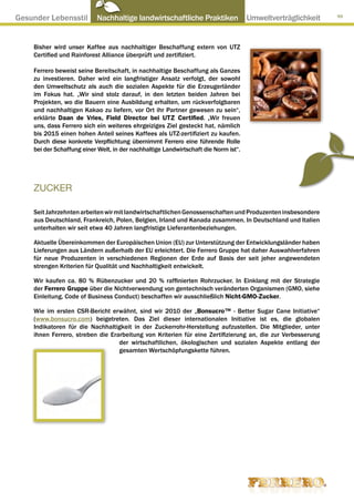 Gesunder Lebensstil ● Nachhaltige landwirtschaftliche Praktiken ● Umweltverträglichkeit                      99




     Bisher wird unser Kaffee aus nachhaltiger Beschaffung extern von UTZ
     Certified und Rainforest Alliance überprüft und zertifiziert.

     Ferrero beweist seine Bereitschaft, in nachhaltige Beschaffung als Ganzes
     zu investieren. Daher wird ein langfristiger Ansatz verfolgt, der sowohl
     den Umweltschutz als auch die sozialen Aspekte für die Erzeugerländer
     im Fokus hat. „Wir sind stolz darauf, in den letzten beiden Jahren bei
     Projekten, wo die Bauern eine Ausbildung erhalten, um rückverfolgbaren
     und nachhaltigen Kakao zu liefern, vor Ort ihr Partner gewesen zu sein“,
     erklärte Daan de Vries, Field Director bei UTZ Certified. „Wir freuen
     uns, dass Ferrero sich ein weiteres ehrgeiziges Ziel gesteckt hat, nämlich
     bis 2015 einen hohen Anteil seines Kaffees als UTZ-zertifiziert zu kaufen.
     Durch diese konkrete Verpflichtung übernimmt Ferrero eine führende Rolle
     bei der Schaffung einer Welt, in der nachhaltige Landwirtschaft die Norm ist“.




     ZUCKER

     Seit Jahrzehnten arbeiten wir mit landwirtschaftlichen Genossenschaften und Produzenten insbesondere
     aus Deutschland, Frankreich, Polen, Belgien, Irland und Kanada zusammen. In Deutschland und Italien
     unterhalten wir seit etwa 40 Jahren langfristige Lieferantenbeziehungen.

     Aktuelle Übereinkommen der Europäischen Union (EU) zur Unterstützung der Entwicklungsländer haben
     Lieferungen aus Ländern außerhalb der EU erleichtert. Die Ferrero Gruppe hat daher Auswahlverfahren
     für neue Produzenten in verschiedenen Regionen der Erde auf Basis der seit jeher angewendeten
     strengen Kriterien für Qualität und Nachhaltigkeit entwickelt.

     Wir kaufen ca. 80 % Rübenzucker und 20 % raffinierten Rohrzucker. In Einklang mit der Strategie
     der Ferrero Gruppe über die Nichtverwendung von gentechnisch veränderten Organismen (GMO, siehe
     Einleitung, Code of Business Conduct) beschaffen wir ausschließlich Nicht-GMO-Zucker.

     Wie im ersten CSR-Bericht erwähnt, sind wir 2010 der „Bonsucro™ - Better Sugar Cane Initiative“
     (www.bonsucro.com) beigetreten. Das Ziel dieser internationalen Initiative ist es, die globalen
     Indikatoren für die Nachhaltigkeit in der Zuckerrohr-Herstellung aufzustellen. Die Mitglieder, unter
     ihnen Ferrero, streben die Erarbeitung von Kriterien für eine Zertifizierung an, die zur Verbesserung
                                   der wirtschaftlichen, ökologischen und sozialen Aspekte entlang der
                                   gesamten Wertschöpfungskette führen.
 
