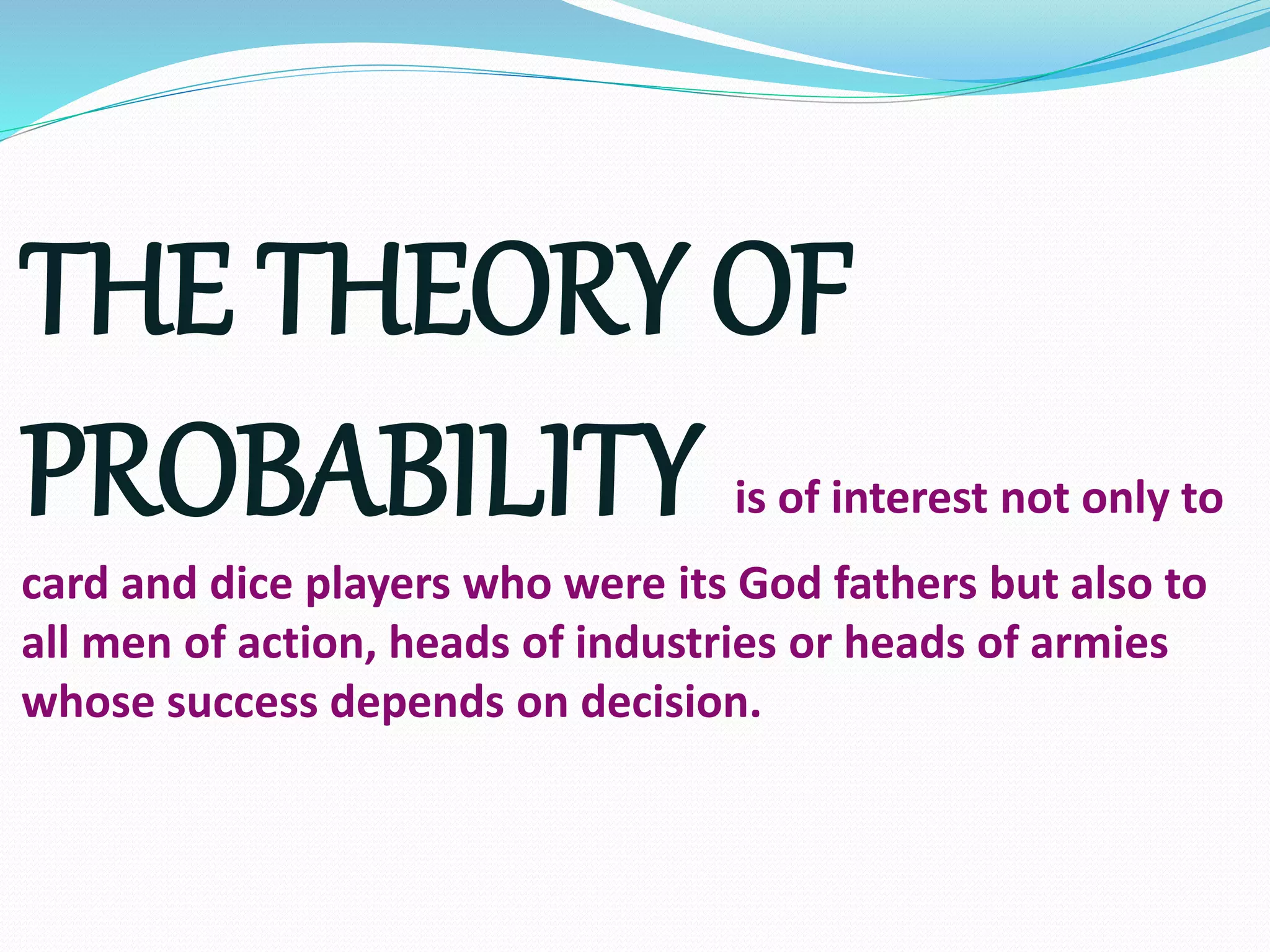 THE THEORY OF
PROBABILITY is of interest not only to
card and dice players who were its God fathers but also to
all men of action, heads of industries or heads of armies
whose success depends on decision.
 