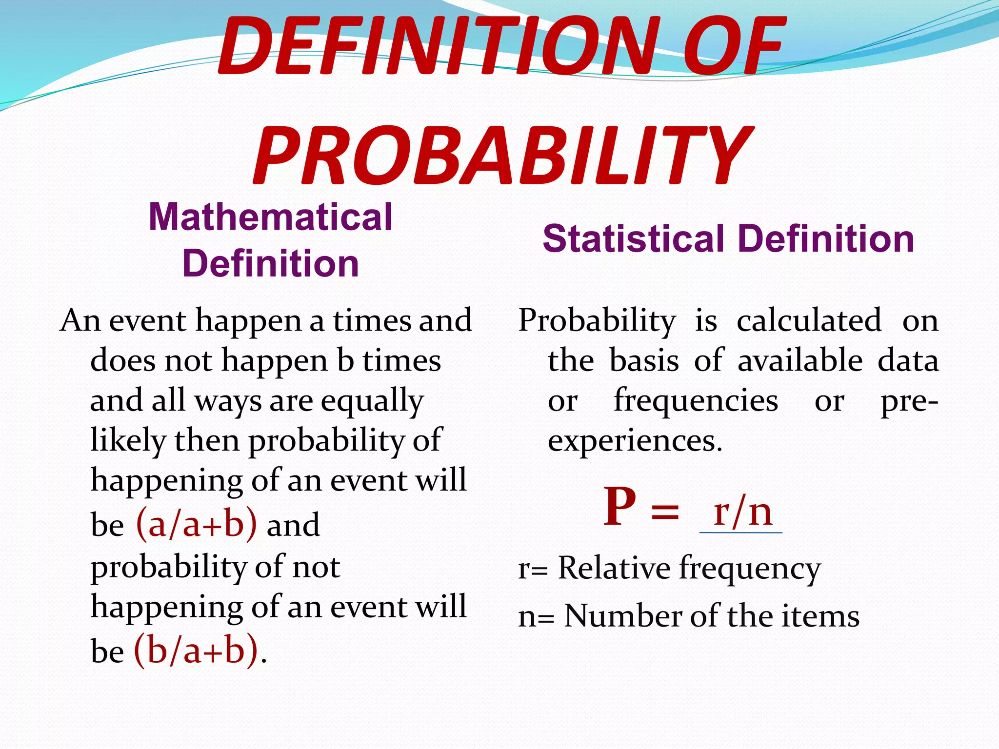 DEFINITION OF
PROBABILITY
Mathematical
Definition
Statistical Definition
An event happen a times and
does not happen b times
and all ways are equally
likely then probability of
happening of an event will
be (a/a+b) and
probability of not
happening of an event will
be (b/a+b).
Probability is calculated on
the basis of available data
or frequencies or pre-
experiences.
P = r/n
r= Relative frequency
n= Number of the items
 