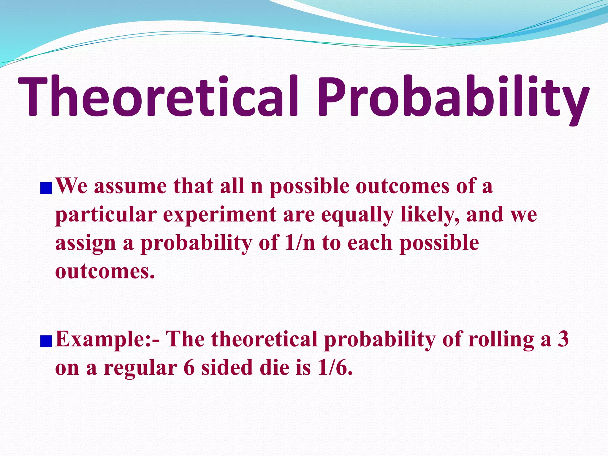 Theoretical Probability
We assume that all n possible outcomes of a
particular experiment are equally likely, and we
assign a probability of 1/n to each possible
outcomes.
Example:- The theoretical probability of rolling a 3
on a regular 6 sided die is 1/6.
 