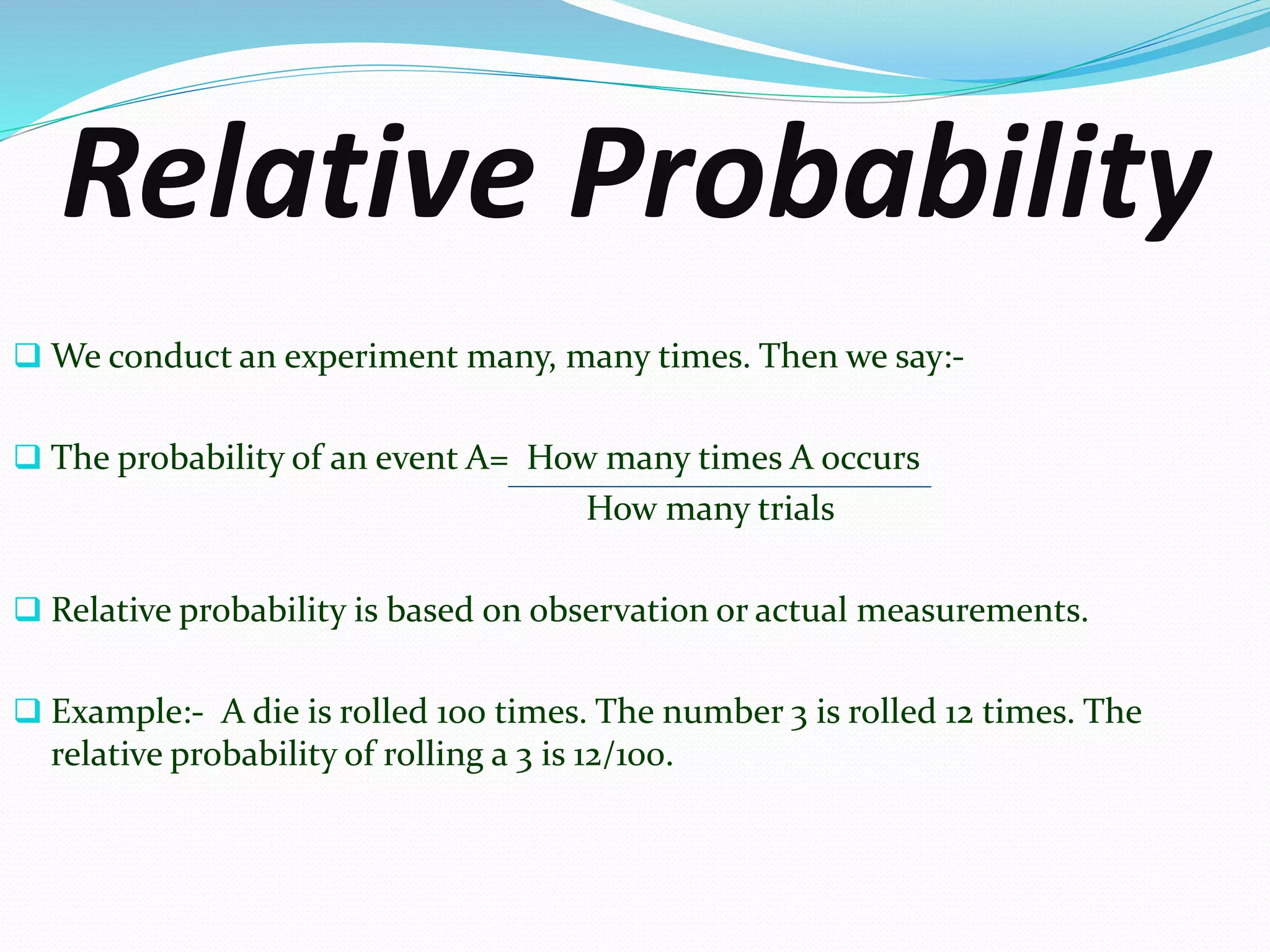 Relative Probability
 We conduct an experiment many, many times. Then we say:-
 The probability of an event A= How many times A occurs
How many trials
 Relative probability is based on observation or actual measurements.
 Example:- A die is rolled 100 times. The number 3 is rolled 12 times. The
relative probability of rolling a 3 is 12/100.
 