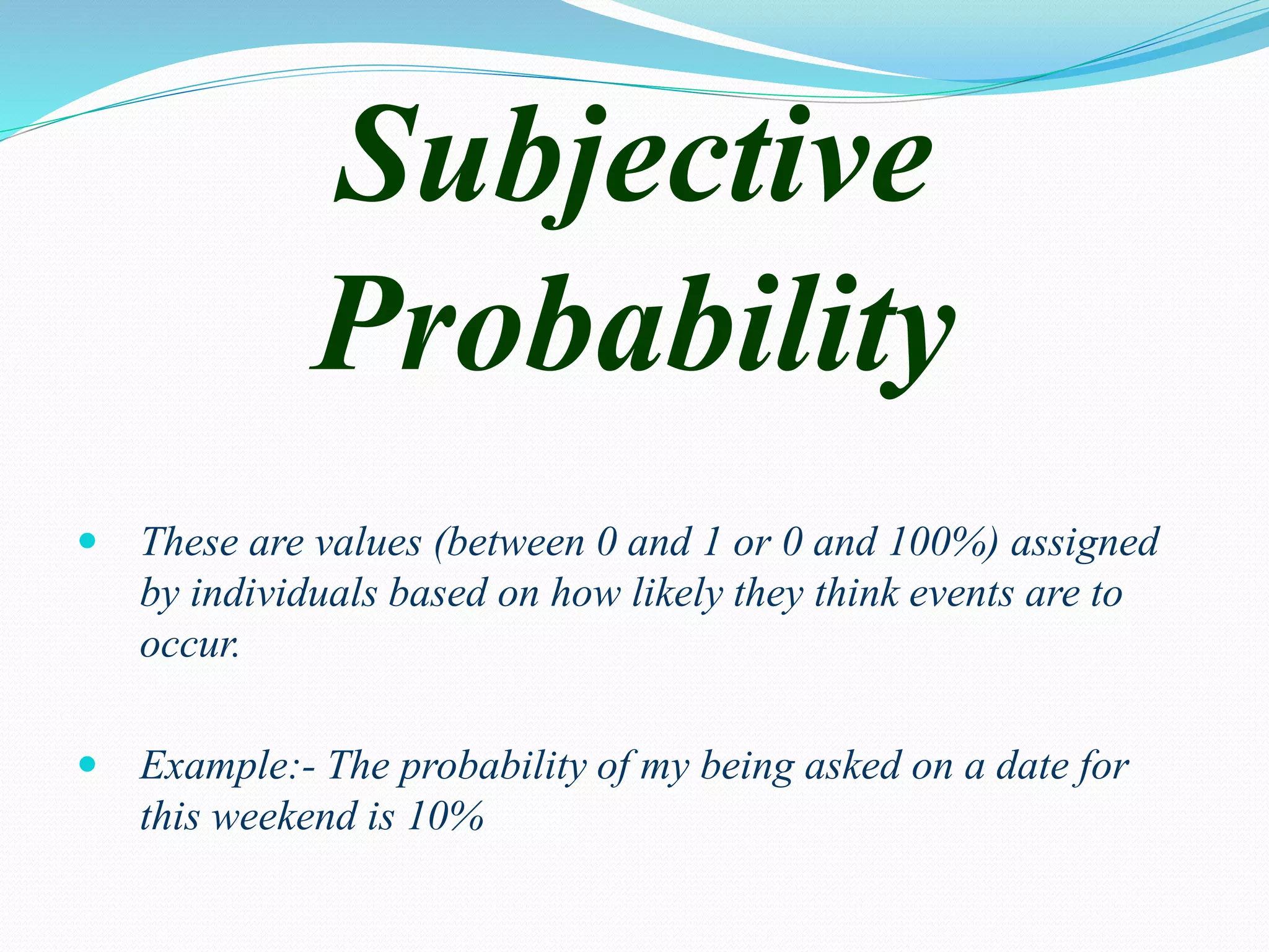 Subjective
Probability
 These are values (between 0 and 1 or 0 and 100%) assigned
by individuals based on how likely they think events are to
occur.
 Example:- The probability of my being asked on a date for
this weekend is 10%
 