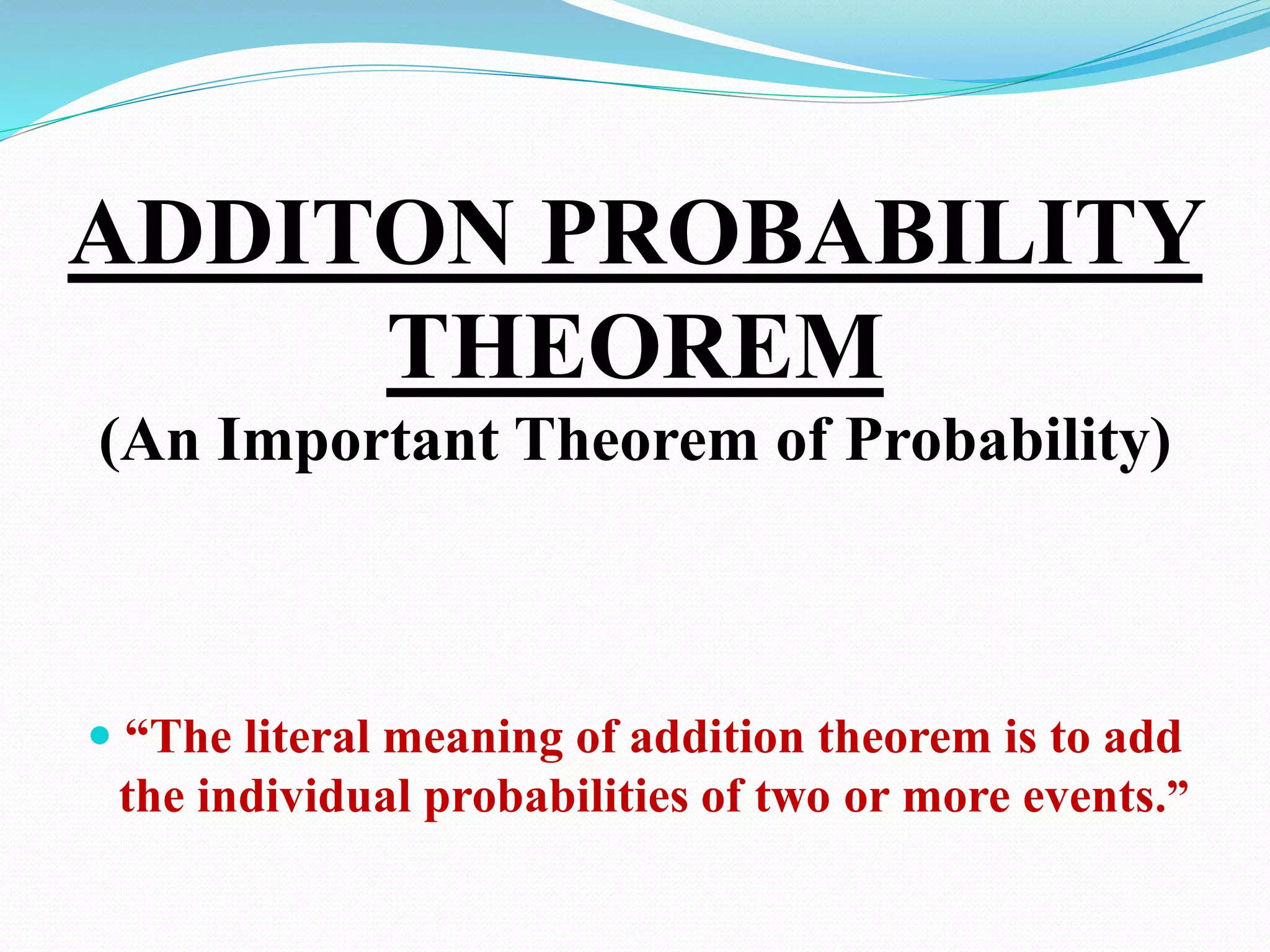 ADDITON PROBABILITY
THEOREM
(An Important Theorem of Probability)
 “The literal meaning of addition theorem is to add
the individual probabilities of two or more events.”
 