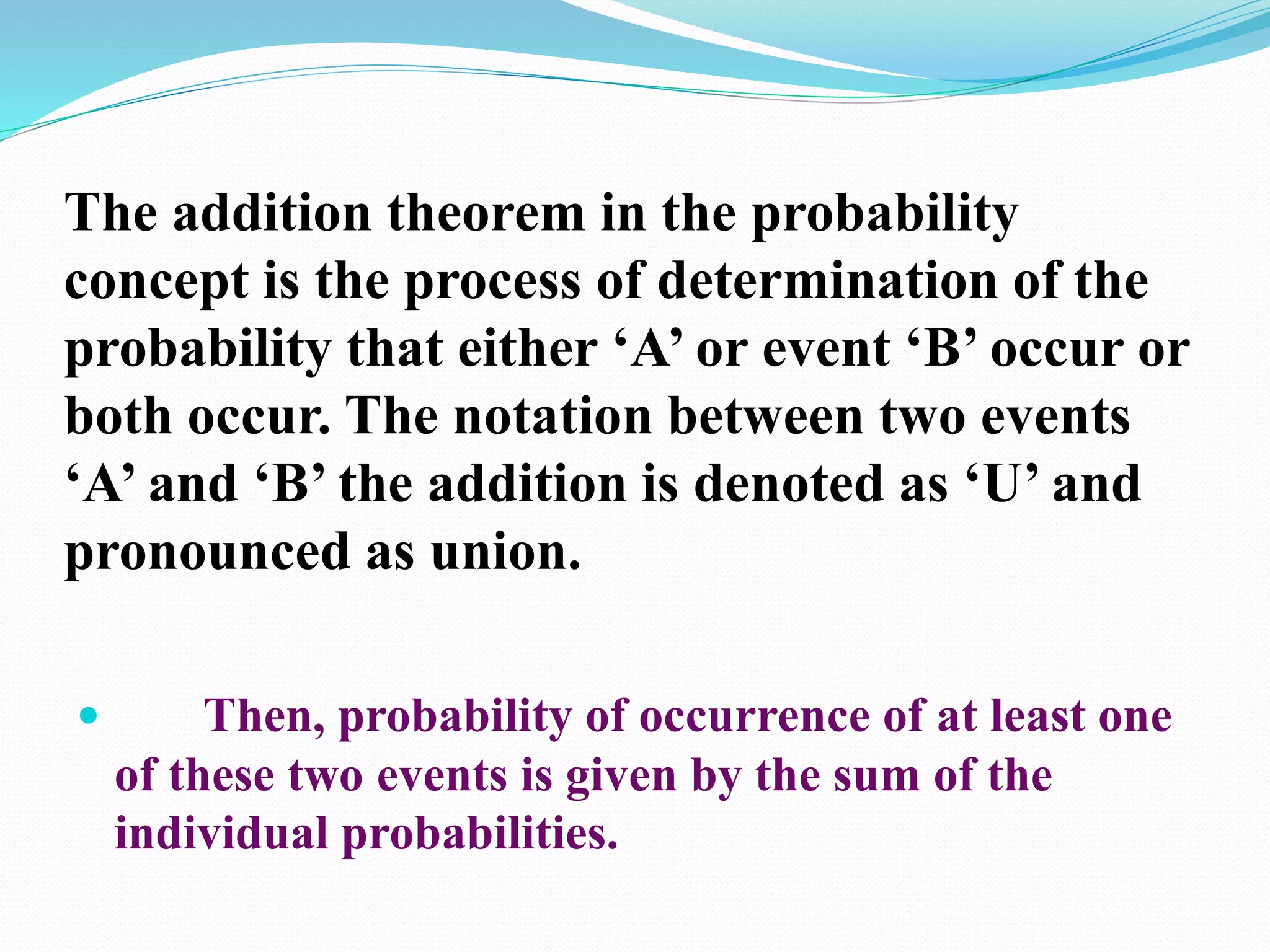 The addition theorem in the probability
concept is the process of determination of the
probability that either ‘A’ or event ‘B’ occur or
both occur. The notation between two events
‘A’ and ‘B’ the addition is denoted as ‘U’ and
pronounced as union.
 Then, probability of occurrence of at least one
of these two events is given by the sum of the
individual probabilities.
 