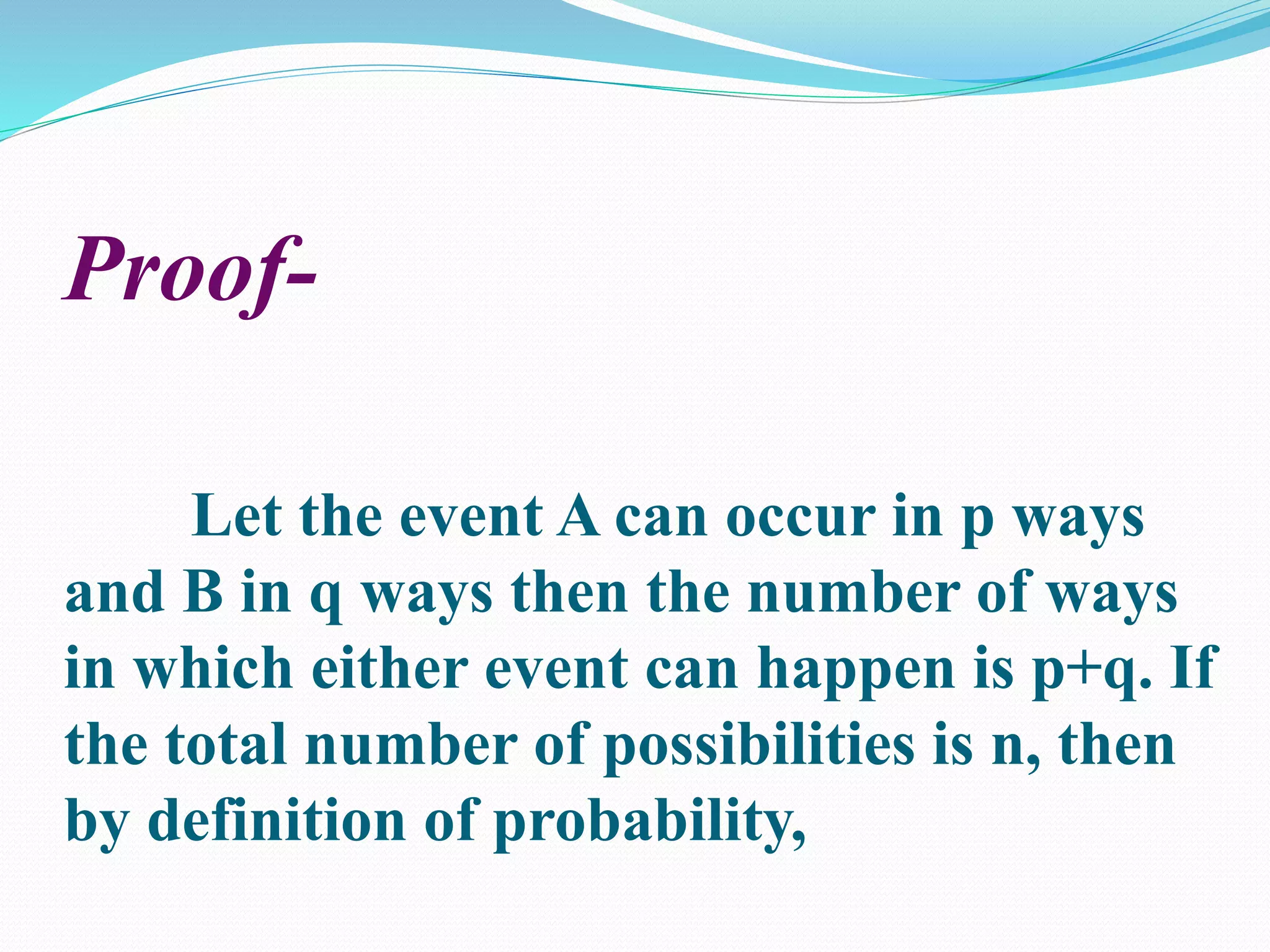 Proof-
Let the event A can occur in p ways
and B in q ways then the number of ways
in which either event can happen is p+q. If
the total number of possibilities is n, then
by definition of probability,
 