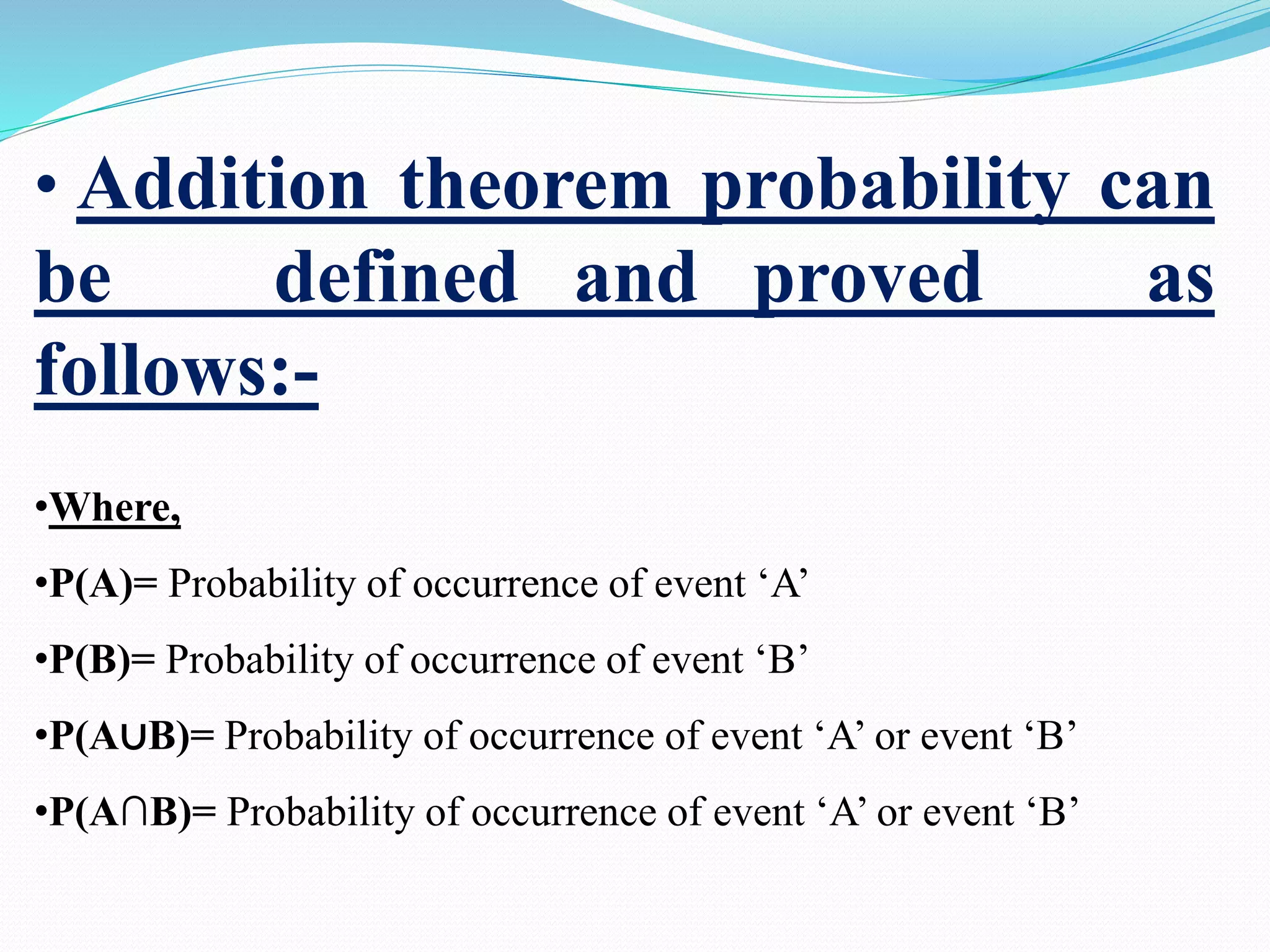 • Addition theorem probability can
be defined and proved as
follows:-
•Where,
•P(A)= Probability of occurrence of event ‘A’
•P(B)= Probability of occurrence of event ‘B’
•P(A∪B)= Probability of occurrence of event ‘A’ or event ‘B’
•P(A∩B)= Probability of occurrence of event ‘A’ or event ‘B’
 