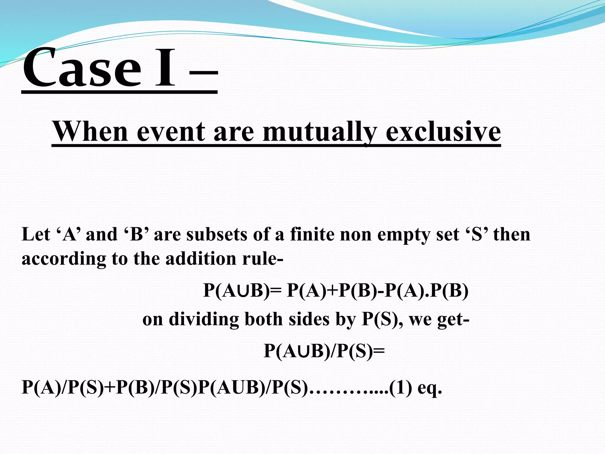 Case I –
When event are mutually exclusive
Let ‘A’ and ‘B’ are subsets of a finite non empty set ‘S’ then
according to the addition rule-
P(A∪B)= P(A)+P(B)-P(A).P(B)
on dividing both sides by P(S), we get-
P(A∪B)/P(S)=
P(A)/P(S)+P(B)/P(S)P(AUB)/P(S)………....(1) eq.
 
