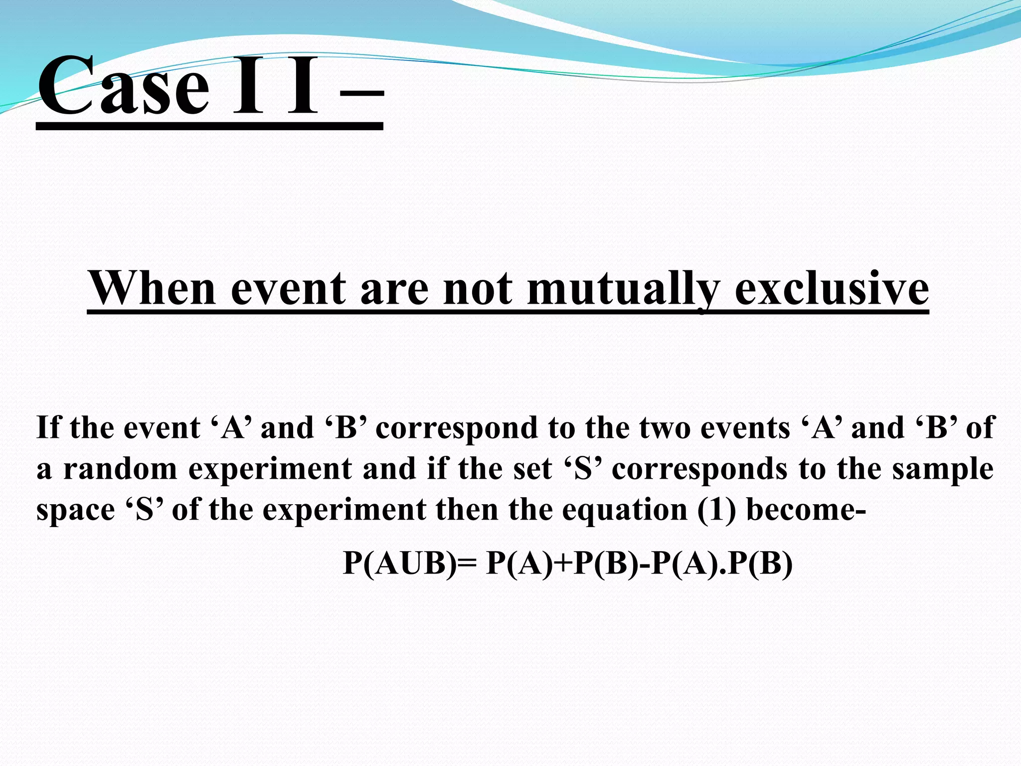 Case I I –
When event are not mutually exclusive
If the event ‘A’ and ‘B’ correspond to the two events ‘A’ and ‘B’ of
a random experiment and if the set ‘S’ corresponds to the sample
space ‘S’ of the experiment then the equation (1) become-
P(AUB)= P(A)+P(B)-P(A).P(B)
 