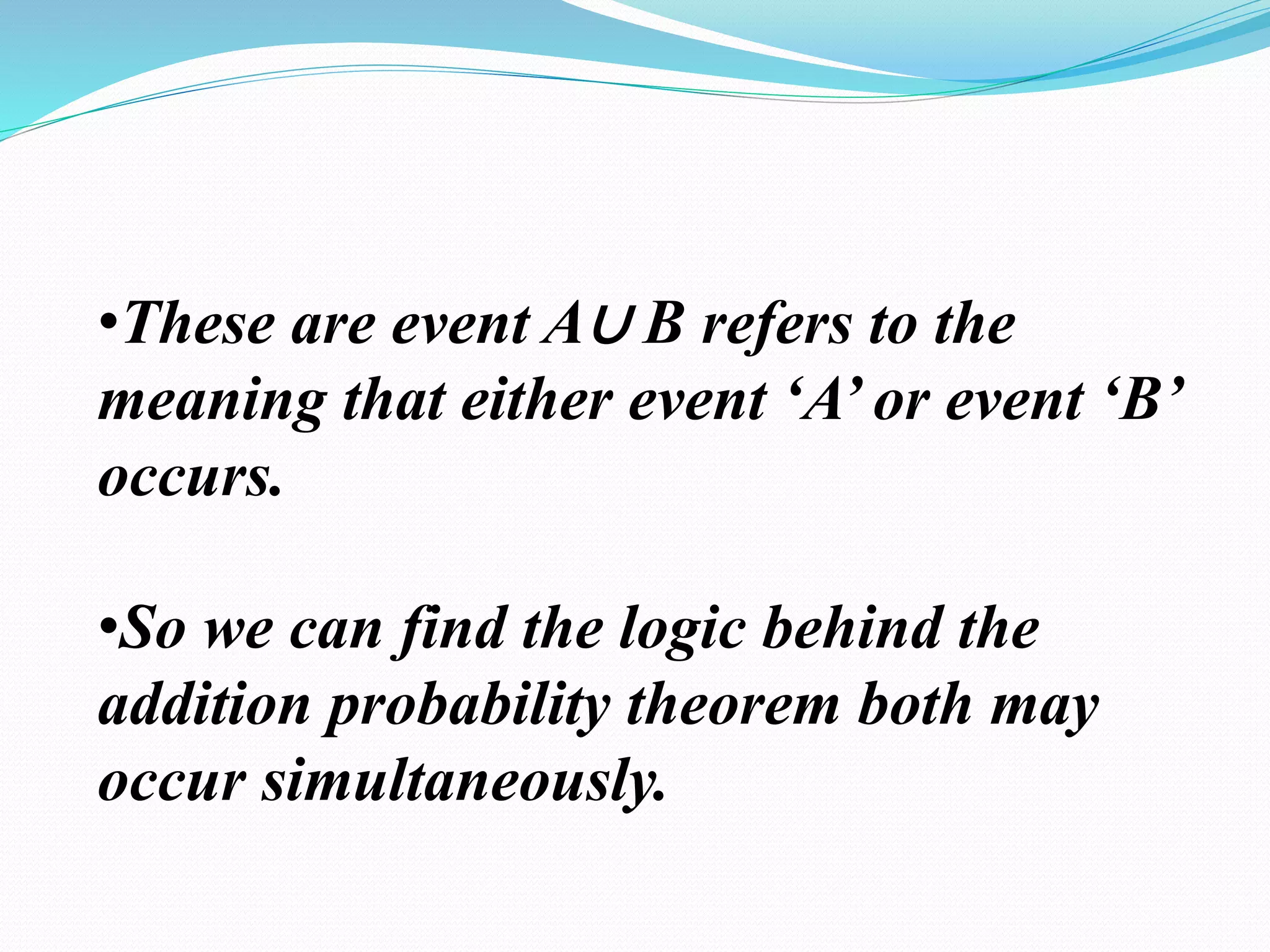 •These are event A∪ B refers to the
meaning that either event ‘A’ or event ‘B’
occurs.
•So we can find the logic behind the
addition probability theorem both may
occur simultaneously.
 