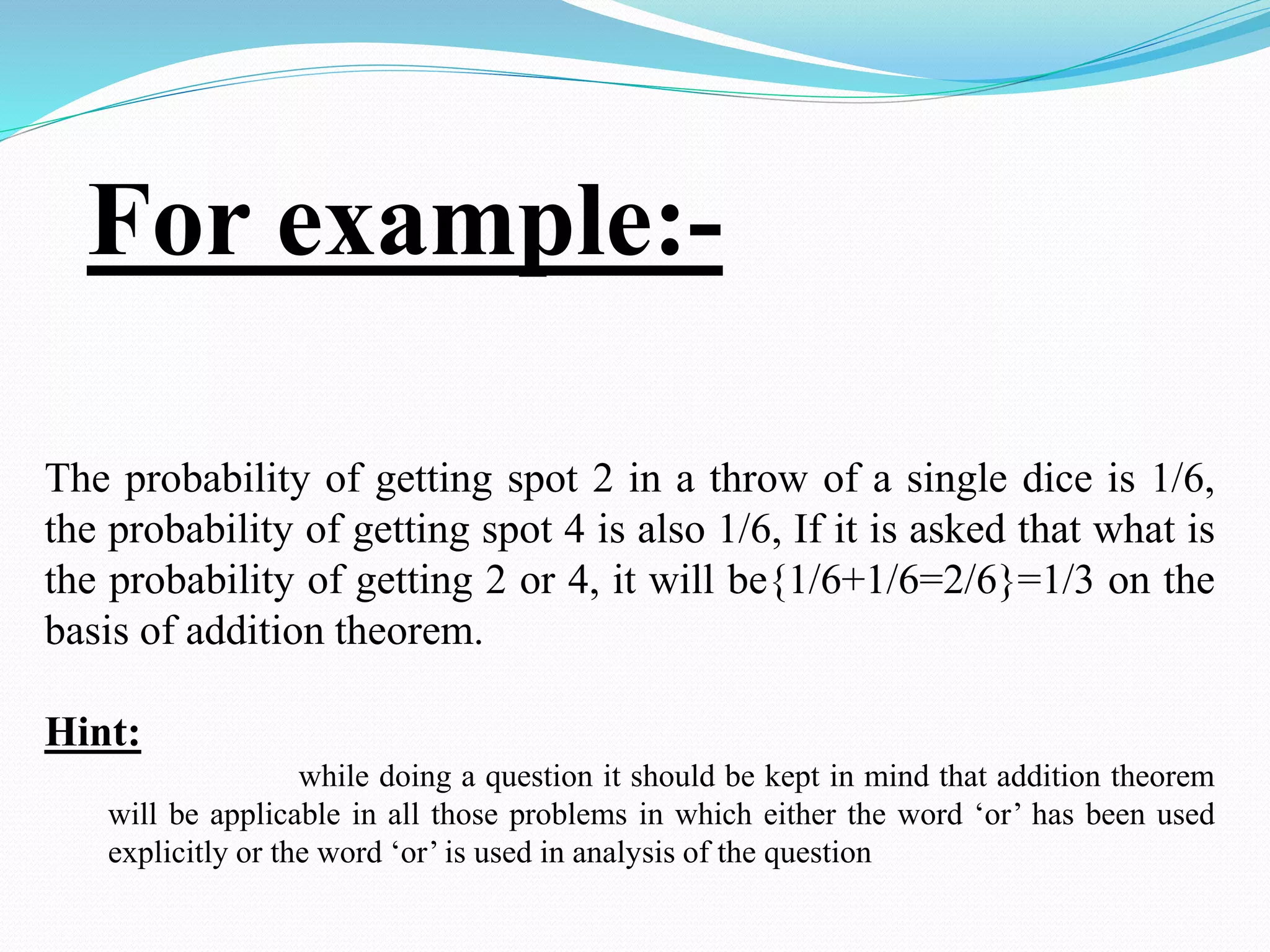 For example:-
The probability of getting spot 2 in a throw of a single dice is 1/6,
the probability of getting spot 4 is also 1/6, If it is asked that what is
the probability of getting 2 or 4, it will be{1/6+1/6=2/6}=1/3 on the
basis of addition theorem.
Hint:
while doing a question it should be kept in mind that addition theorem
will be applicable in all those problems in which either the word ‘or’ has been used
explicitly or the word ‘or’ is used in analysis of the question
 