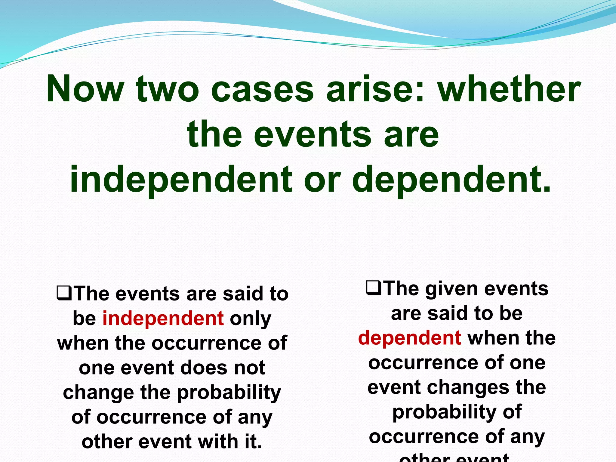 Now two cases arise: whether
the events are
independent or dependent.
The events are said to
be independent only
when the occurrence of
one event does not
change the probability
of occurrence of any
other event with it.
The given events
are said to be
dependent when the
occurrence of one
event changes the
probability of
occurrence of any
 