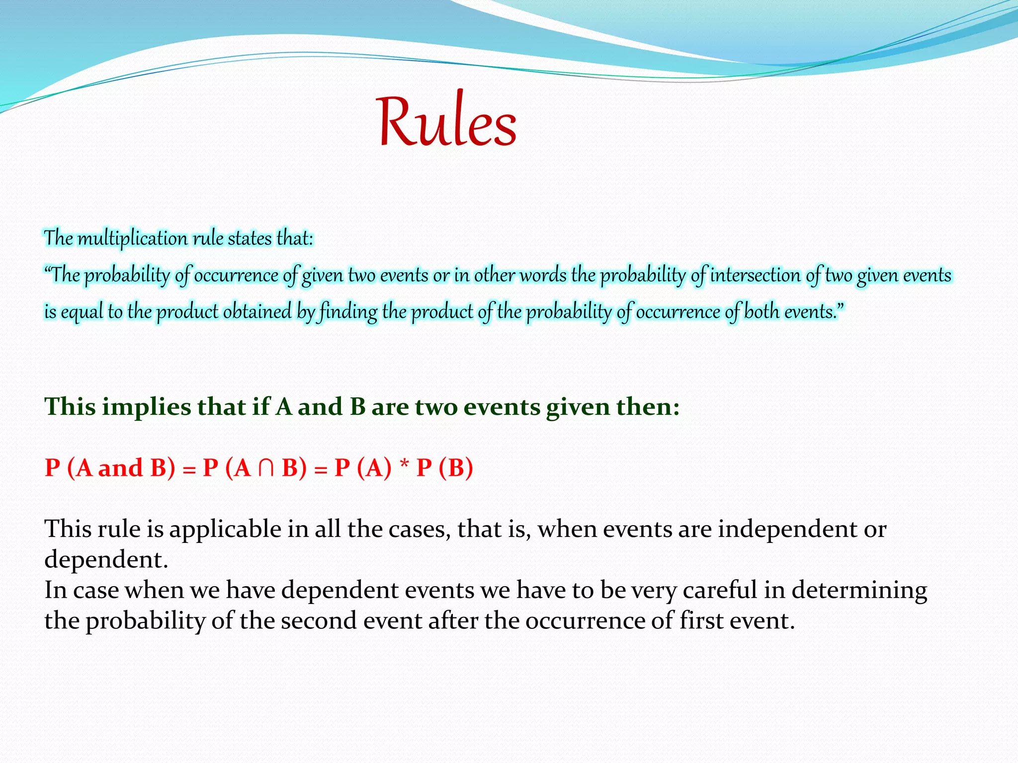 Rules
The multiplication rule states that:
“The probability of occurrence of given two events or in other words the probability of intersection of two given events
is equal to the product obtained by finding the product of the probability of occurrence of both events.”
This implies that if A and B are two events given then:
P (A and B) = P (A ∩ B) = P (A) * P (B)
This rule is applicable in all the cases, that is, when events are independent or
dependent.
In case when we have dependent events we have to be very careful in determining
the probability of the second event after the occurrence of first event.
 