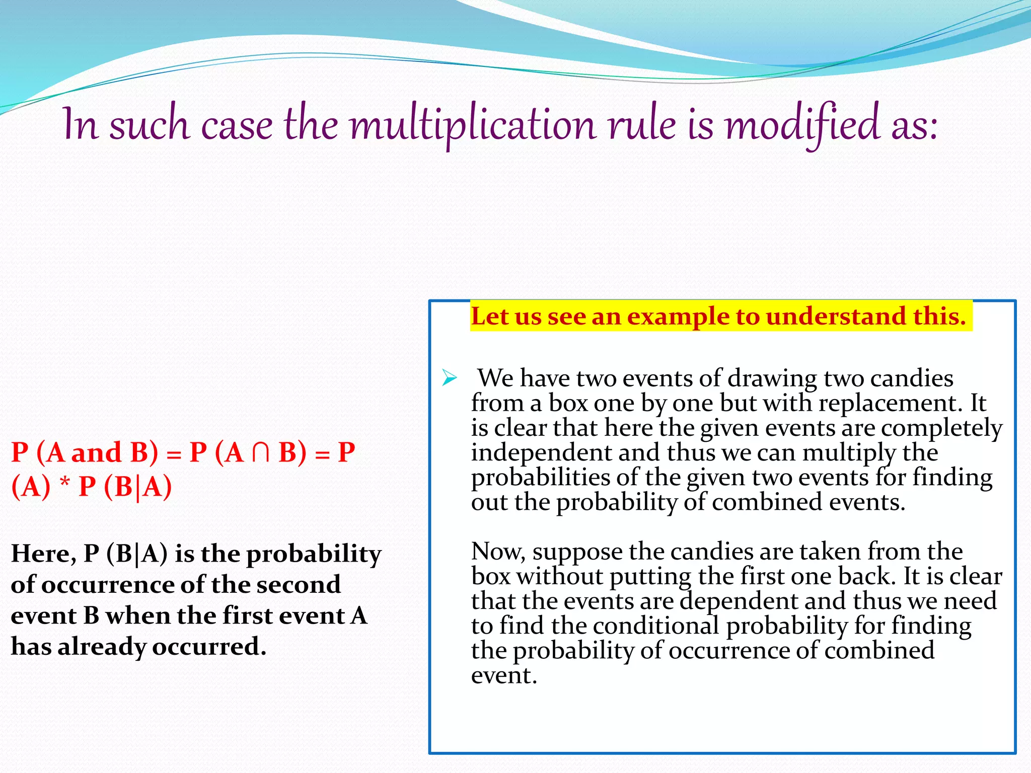 Let us see an example to understand this.
 We have two events of drawing two candies
from a box one by one but with replacement. It
is clear that here the given events are completely
independent and thus we can multiply the
probabilities of the given two events for finding
out the probability of combined events.
Now, suppose the candies are taken from the
box without putting the first one back. It is clear
that the events are dependent and thus we need
to find the conditional probability for finding
the probability of occurrence of combined
event.
In such case the multiplication rule is modified as:
P (A and B) = P (A ∩ B) = P
(A) * P (B|A)
Here, P (B|A) is the probability
of occurrence of the second
event B when the first event A
has already occurred.
 