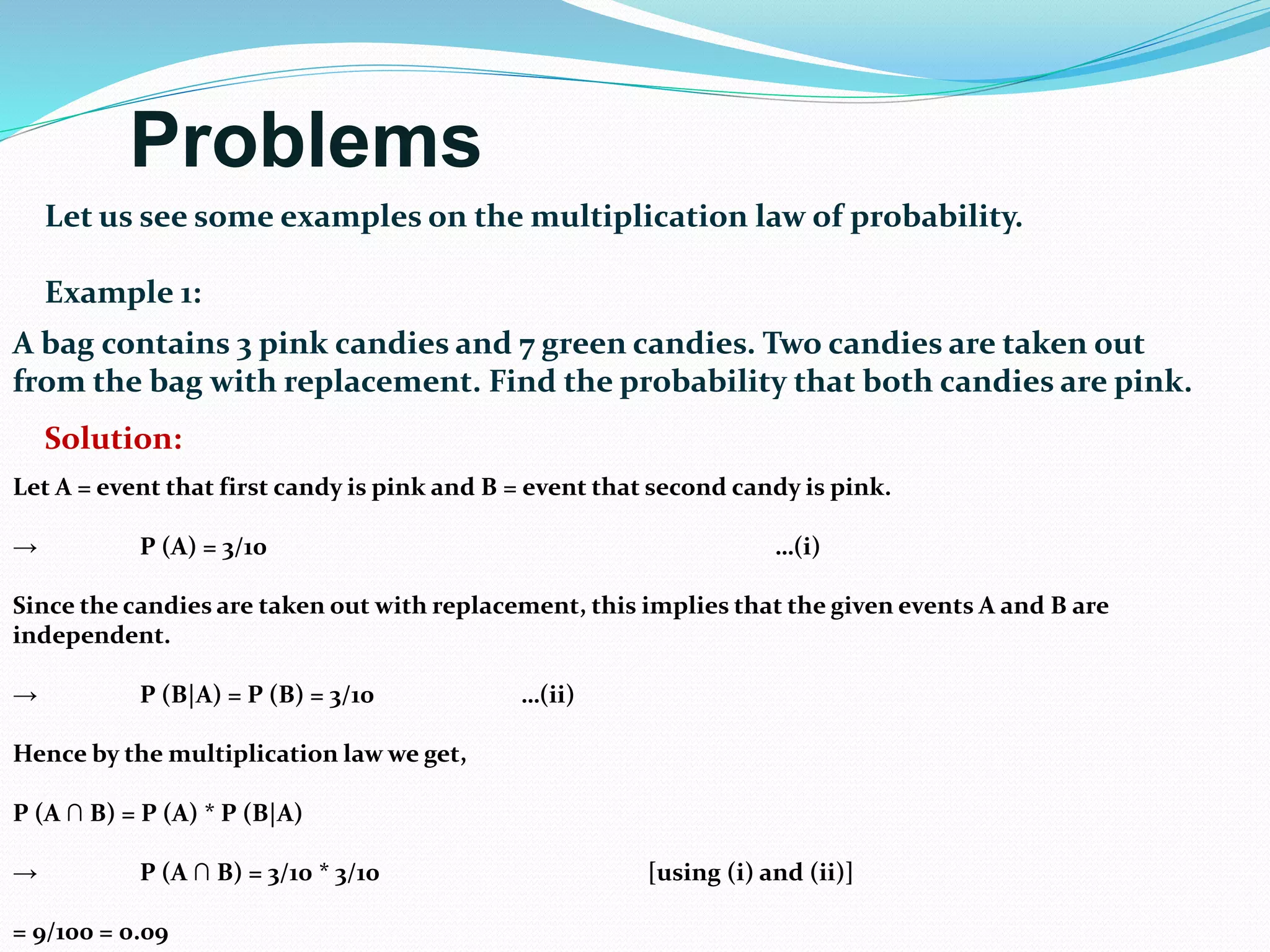 Problems
Let us see some examples on the multiplication law of probability.
Example 1:
A bag contains 3 pink candies and 7 green candies. Two candies are taken out
from the bag with replacement. Find the probability that both candies are pink.
Solution:
Let A = event that first candy is pink and B = event that second candy is pink.
→ P (A) = 3/10 …(i)
Since the candies are taken out with replacement, this implies that the given events A and B are
independent.
→ P (B|A) = P (B) = 3/10 …(ii)
Hence by the multiplication law we get,
P (A ∩ B) = P (A) * P (B|A)
→ P (A ∩ B) = 3/10 * 3/10 [using (i) and (ii)]
= 9/100 = 0.09
 