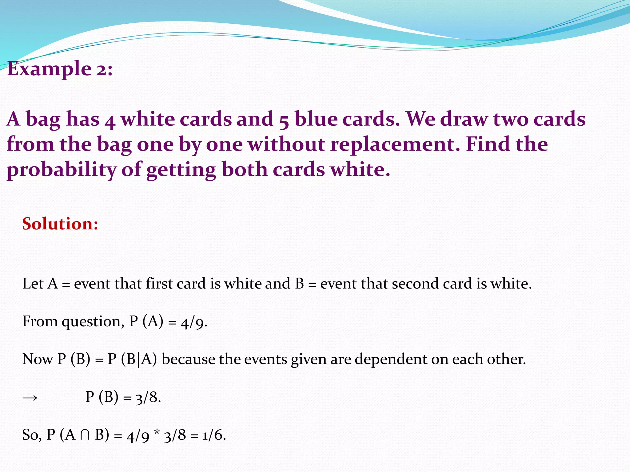 Example 2:
A bag has 4 white cards and 5 blue cards. We draw two cards
from the bag one by one without replacement. Find the
probability of getting both cards white.
Solution:
Let A = event that first card is white and B = event that second card is white.
From question, P (A) = 4/9.
Now P (B) = P (B|A) because the events given are dependent on each other.
→ P (B) = 3/8.
So, P (A ∩ B) = 4/9 * 3/8 = 1/6.
 