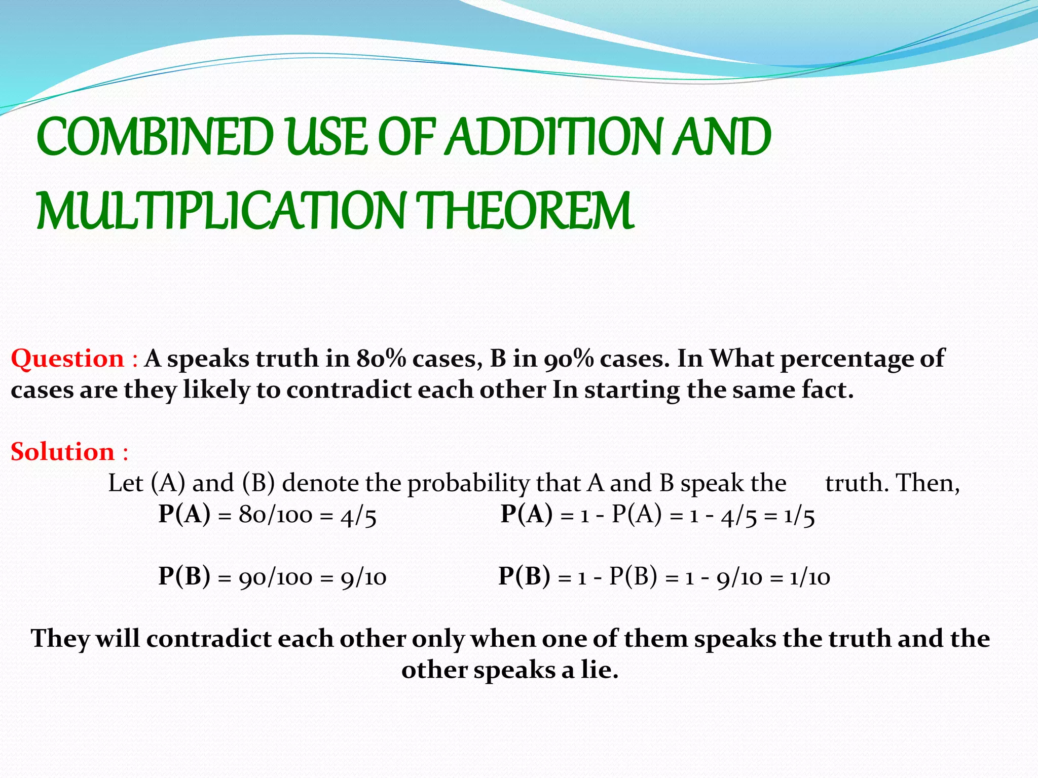 COMBINED USE OF ADDITION AND
MULTIPLICATIONTHEOREM
Question : A speaks truth in 80% cases, B in 90% cases. In What percentage of
cases are they likely to contradict each other In starting the same fact.
Solution :
Let (A) and (B) denote the probability that A and B speak the truth. Then,
P(A) = 80/100 = 4/5 P(A) = 1 - P(A) = 1 - 4/5 = 1/5
P(B) = 90/100 = 9/10 P(B) = 1 - P(B) = 1 - 9/10 = 1/10
They will contradict each other only when one of them speaks the truth and the
other speaks a lie.
 