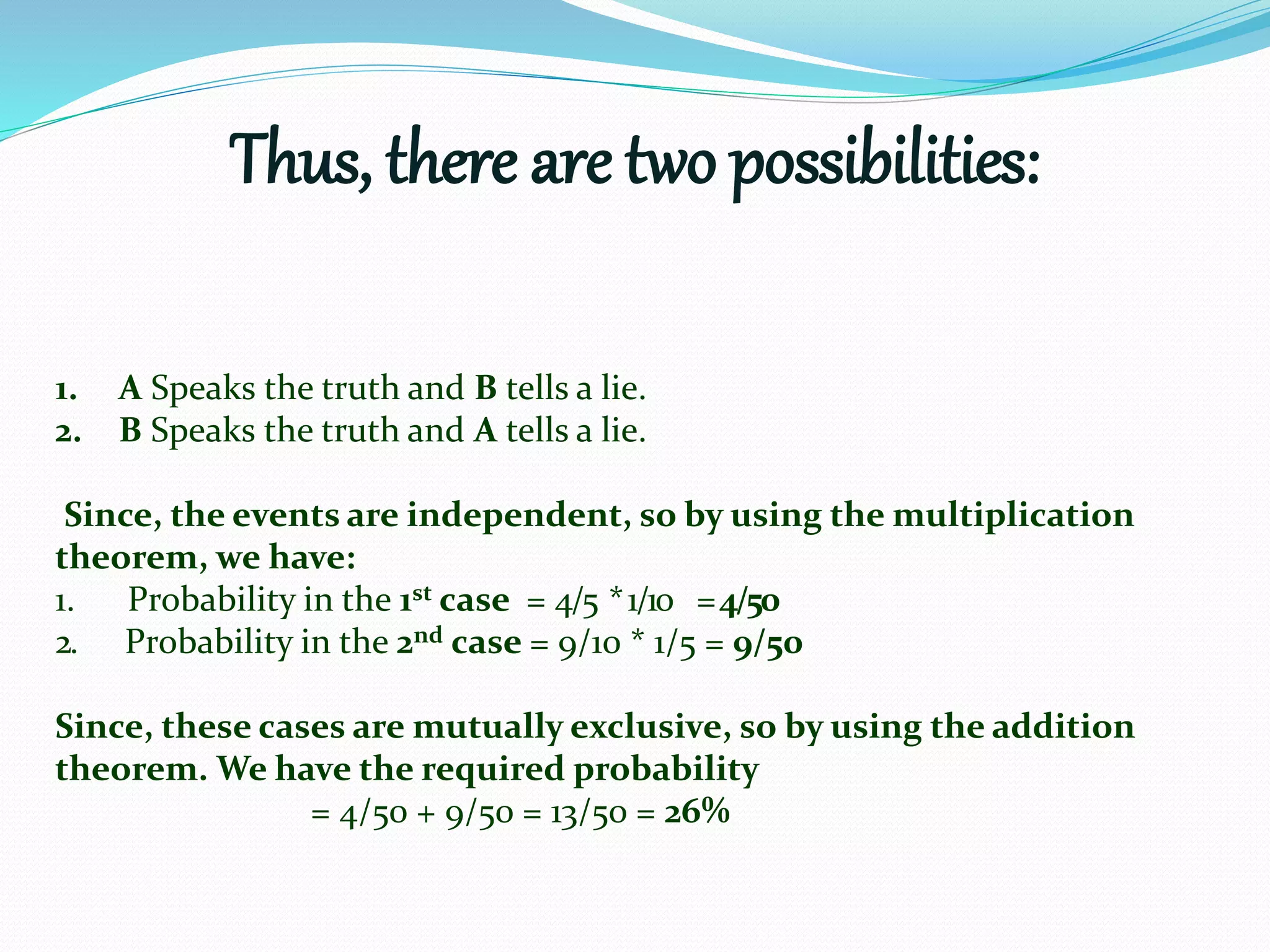 Thus, there are two possibilities:
1. A Speaks the truth and B tells a lie.
2. B Speaks the truth and A tells a lie.
Since, the events are independent, so by using the multiplication
theorem, we have:
1. Probability in the 1st case = 4/5 *1/10 =4/50
2. Probability in the 2nd case = 9/10 * 1/5 = 9/50
Since, these cases are mutually exclusive, so by using the addition
theorem. We have the required probability
= 4/50 + 9/50 = 13/50 = 26%
 