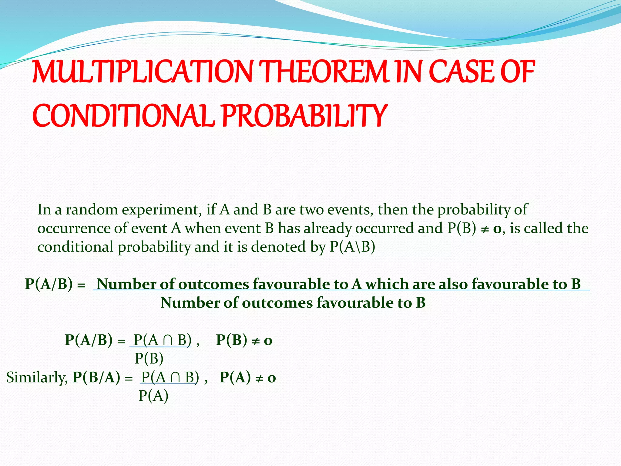 In a random experiment, if A and B are two events, then the probability of
occurrence of event A when event B has already occurred and P(B) ≠ 0, is called the
conditional probability and it is denoted by P(AB)
P(A/B) = Number of outcomes favourable to A which are also favourable to B
Number of outcomes favourable to B
P(A/B) = P(A ∩ B) , P(B) ≠ 0
P(B)
Similarly, P(B/A) = P(A ∩ B) , P(A) ≠ 0
P(A)
MULTIPLICATION THEOREMIN CASE OF
CONDITIONAL PROBABILITY
 