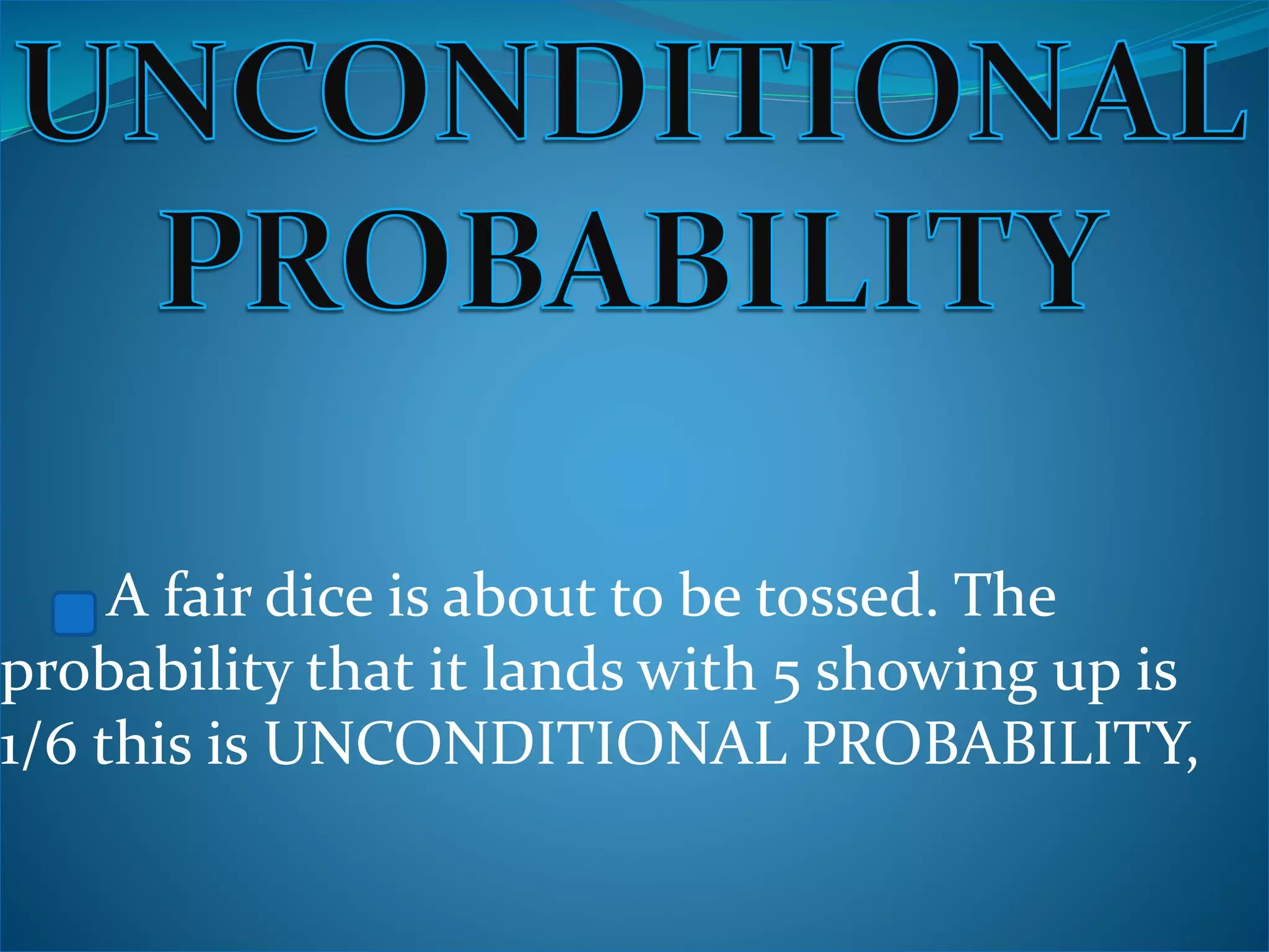 A fair dice is about to be tossed. The
probability that it lands with 5 showing up is
1/6 this is UNCONDITIONAL PROBABILITY,
 