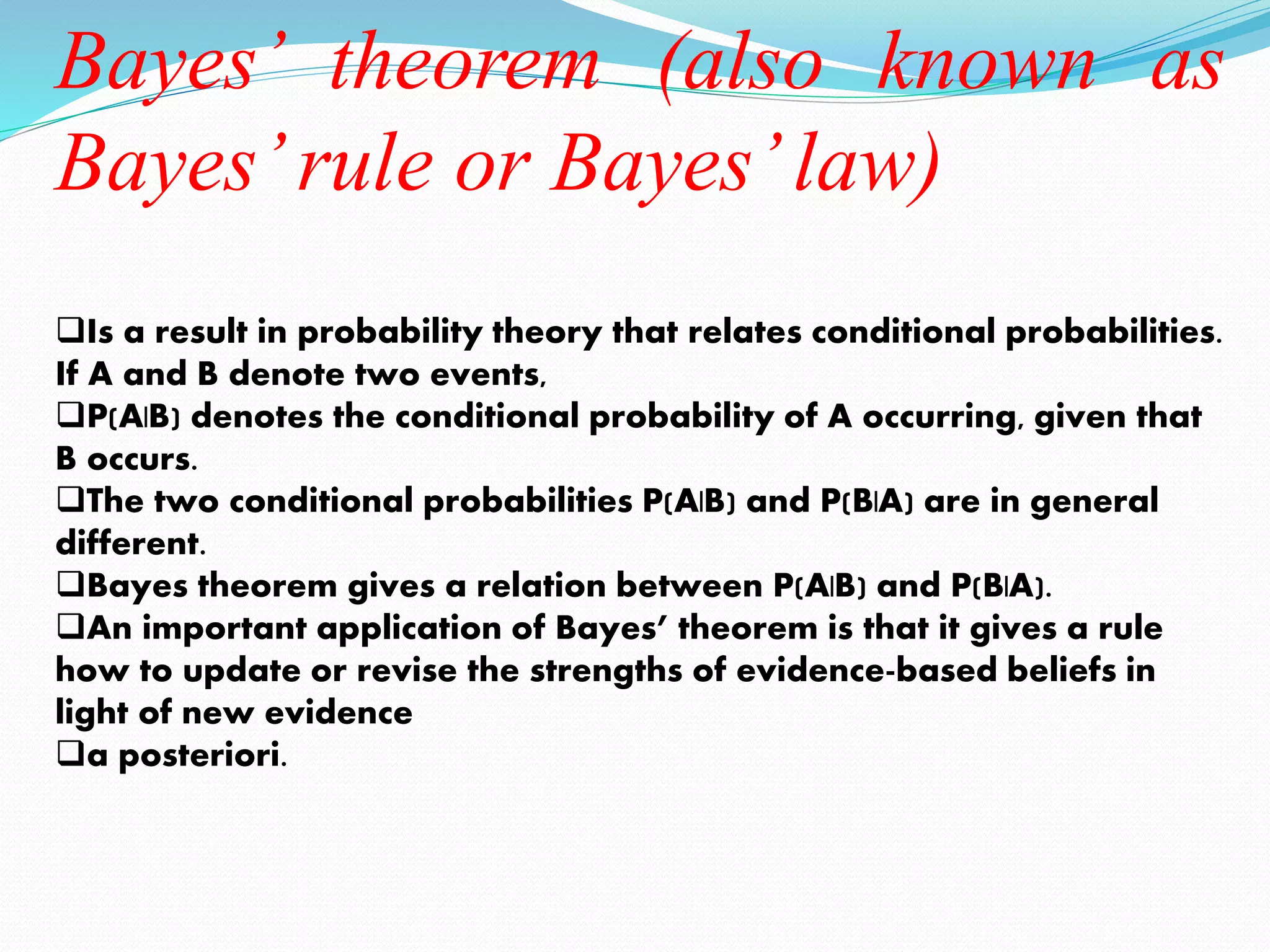 Bayes’ theorem (also known as
Bayes’rule or Bayes’law)
Is a result in probability theory that relates conditional probabilities.
If A and B denote two events,
P(A|B) denotes the conditional probability of A occurring, given that
B occurs.
The two conditional probabilities P(A|B) and P(B|A) are in general
different.
Bayes theorem gives a relation between P(A|B) and P(B|A).
An important application of Bayes’ theorem is that it gives a rule
how to update or revise the strengths of evidence-based beliefs in
light of new evidence
a posteriori.
 