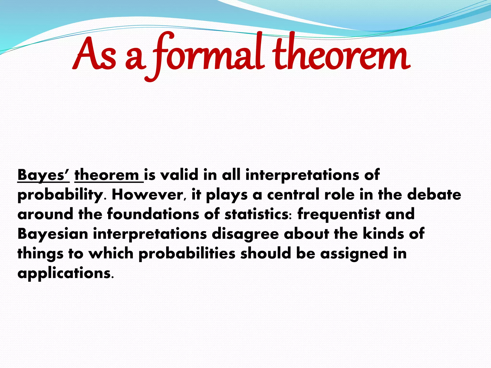 As a formal theorem
Bayes’ theorem is valid in all interpretations of
probability. However, it plays a central role in the debate
around the foundations of statistics: frequentist and
Bayesian interpretations disagree about the kinds of
things to which probabilities should be assigned in
applications.
 