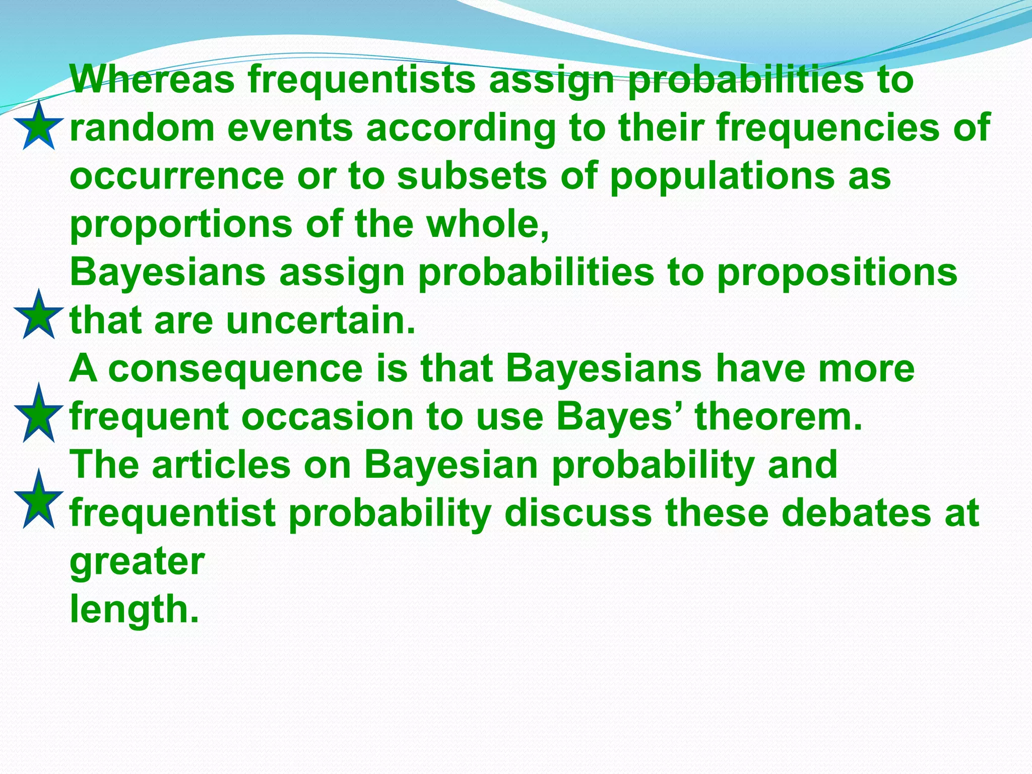 Whereas frequentists assign probabilities to
random events according to their frequencies of
occurrence or to subsets of populations as
proportions of the whole,
Bayesians assign probabilities to propositions
that are uncertain.
A consequence is that Bayesians have more
frequent occasion to use Bayes’ theorem.
The articles on Bayesian probability and
frequentist probability discuss these debates at
greater
length.
 
