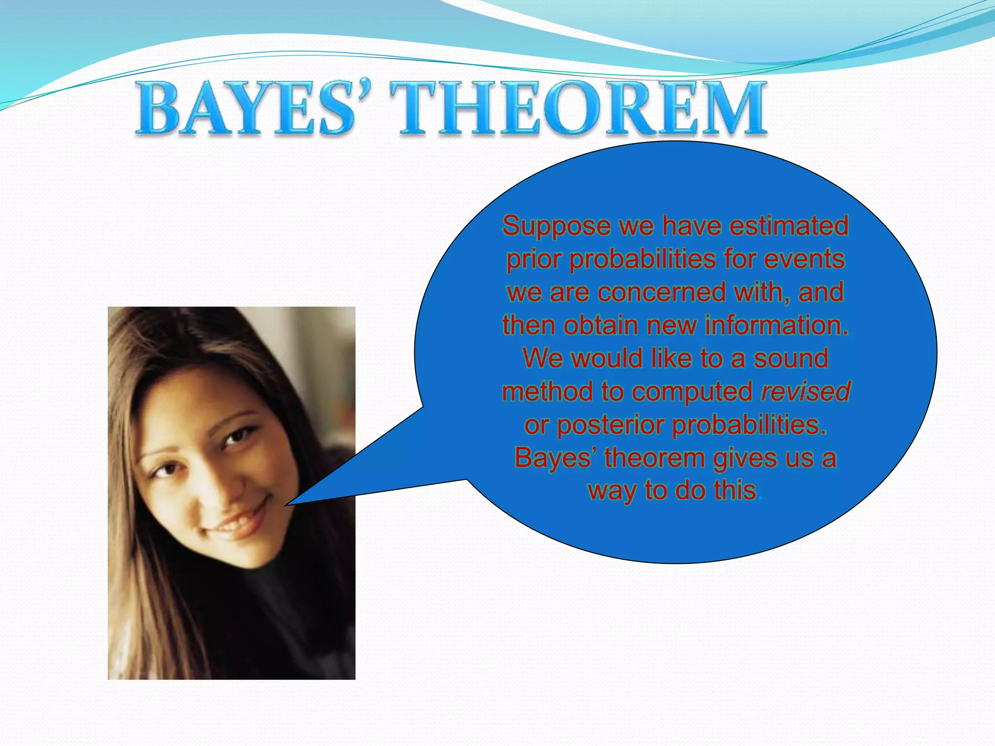 Suppose we have estimated
prior probabilities for events
we are concerned with, and
then obtain new information.
We would like to a sound
method to computed revised
or posterior probabilities.
Bayes’ theorem gives us a
way to do this.
 