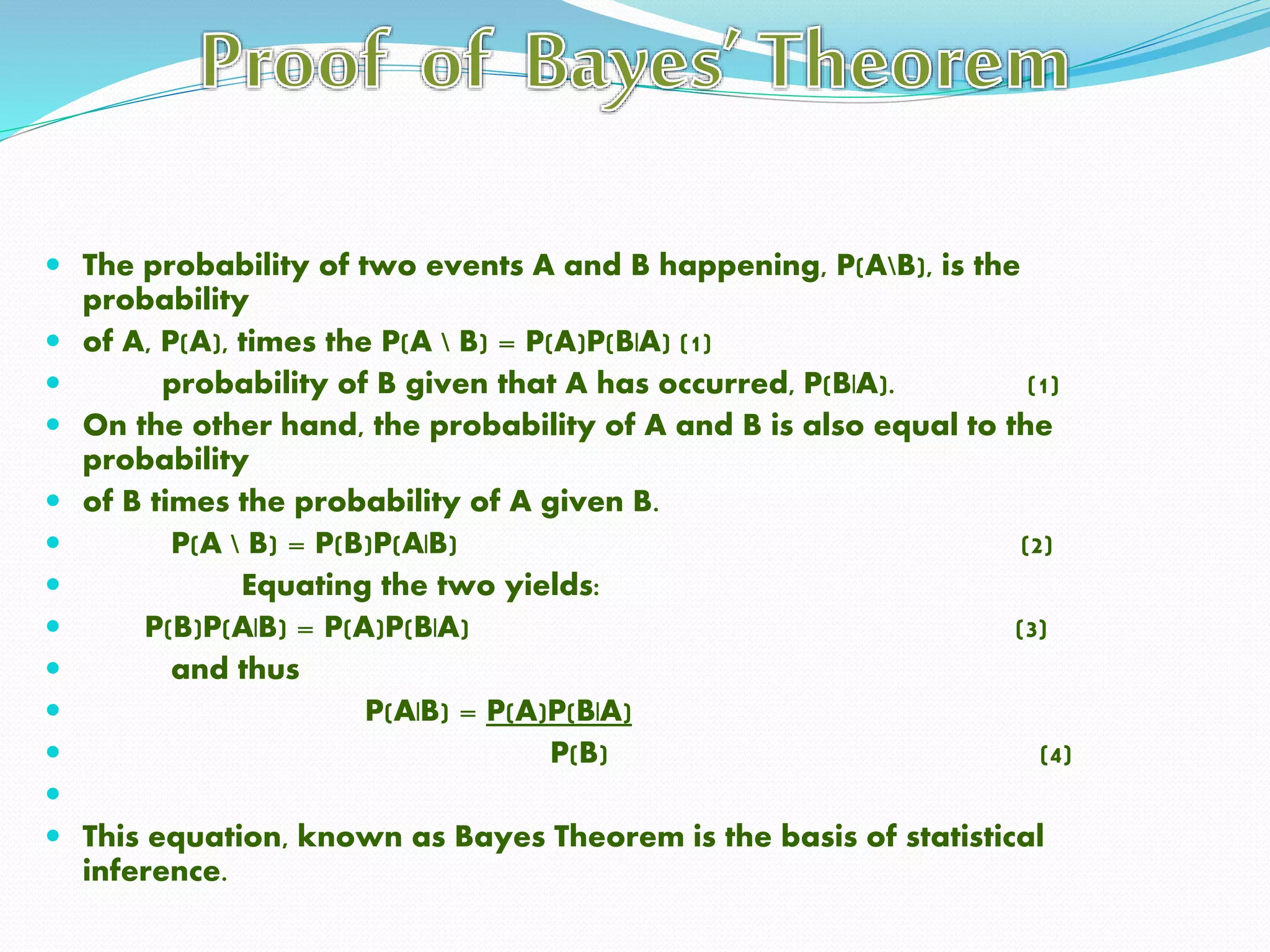  The probability of two events A and B happening, P(AB), is the
probability
 of A, P(A), times the P(A  B) = P(A)P(B|A) (1)
 probability of B given that A has occurred, P(B|A). (1)
 On the other hand, the probability of A and B is also equal to the
probability
 of B times the probability of A given B.
 P(A  B) = P(B)P(A|B) (2)
 Equating the two yields:
 P(B)P(A|B) = P(A)P(B|A) (3)
 and thus
 P(A|B) = P(A)P(B|A)
 P(B) (4)

 This equation, known as Bayes Theorem is the basis of statistical
inference.
 
