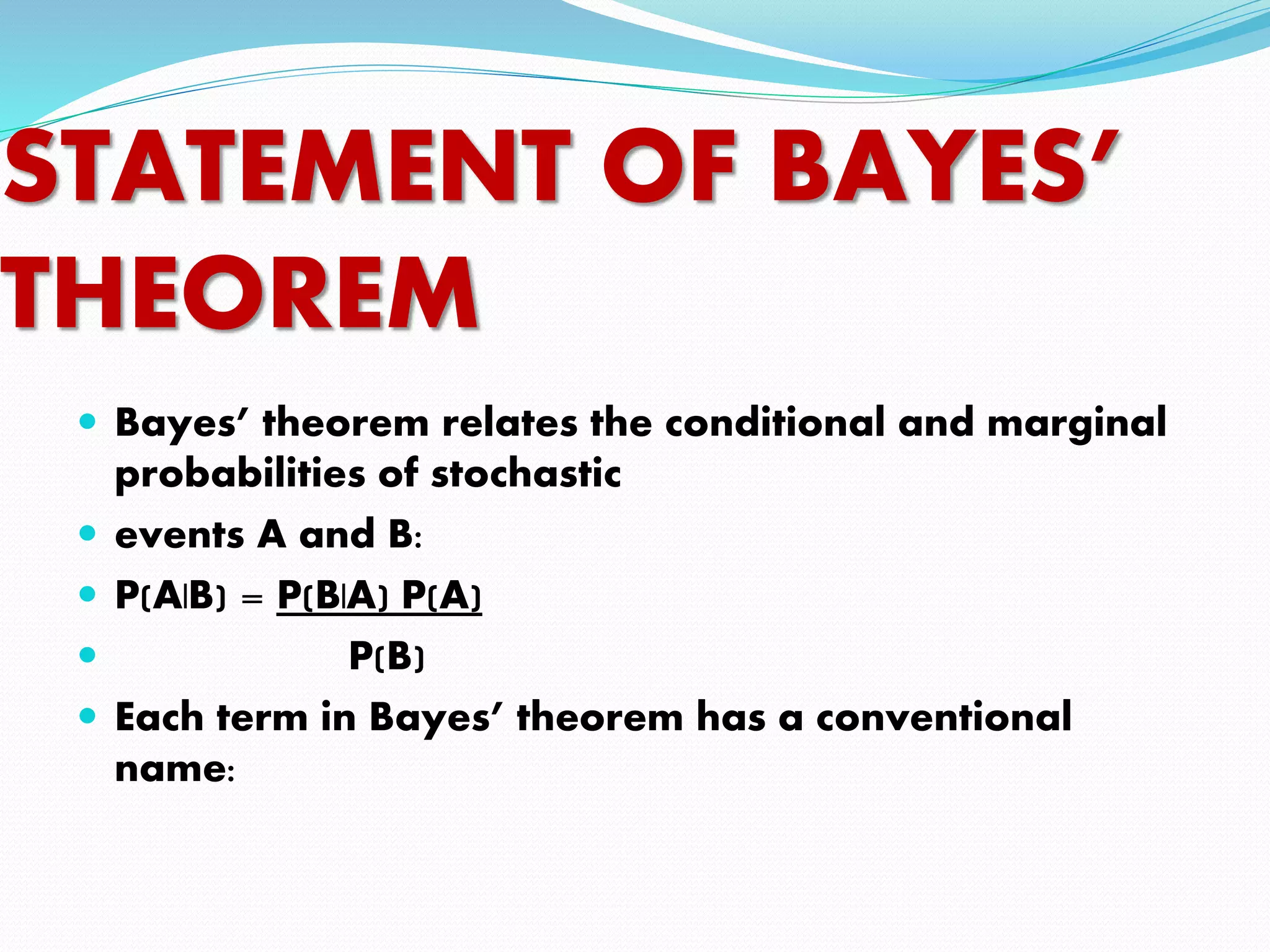 STATEMENT OF BAYES’
THEOREM
 Bayes’ theorem relates the conditional and marginal
probabilities of stochastic
 events A and B:
 P(A|B) = P(B|A) P(A)
 P(B)
 Each term in Bayes’ theorem has a conventional
name:
 