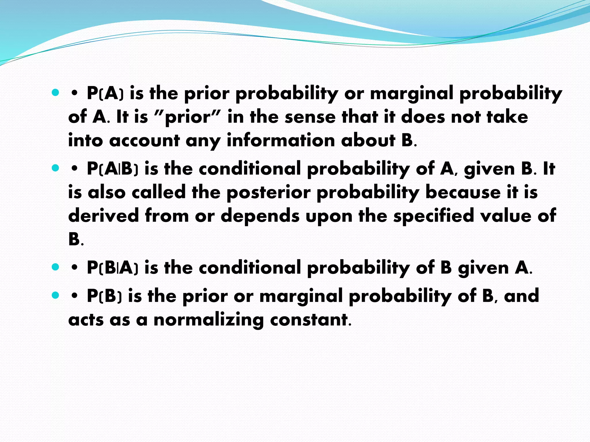  • P(A) is the prior probability or marginal probability
of A. It is ”prior” in the sense that it does not take
into account any information about B.
 • P(A|B) is the conditional probability of A, given B. It
is also called the posterior probability because it is
derived from or depends upon the specified value of
B.
 • P(B|A) is the conditional probability of B given A.
 • P(B) is the prior or marginal probability of B, and
acts as a normalizing constant.
 