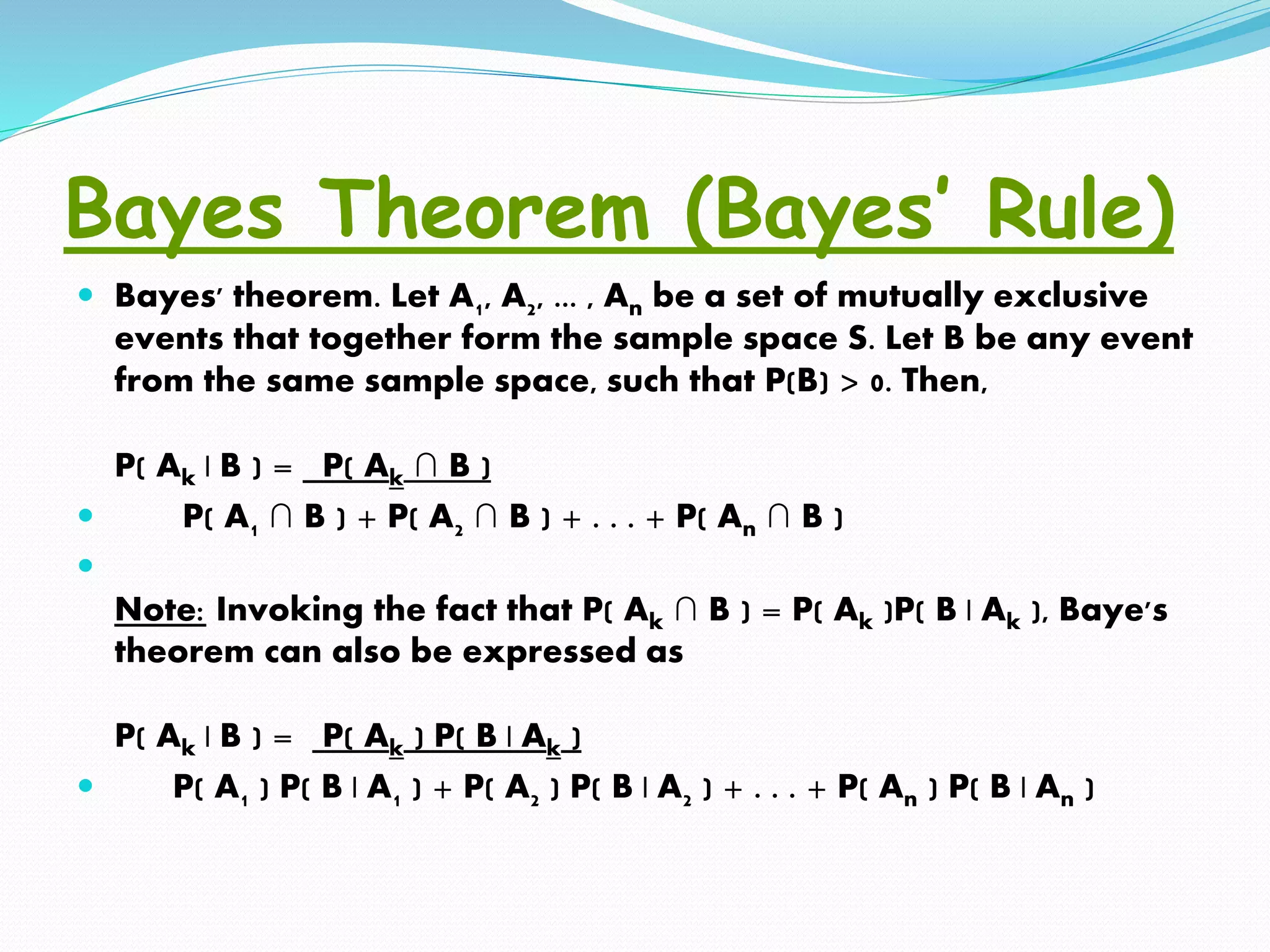 Bayes Theorem (Bayes’ Rule)
 Bayes' theorem. Let A1, A2, ... , An be a set of mutually exclusive
events that together form the sample space S. Let B be any event
from the same sample space, such that P(B) > 0. Then,
P( Ak | B ) = P( Ak ∩ B )
 P( A1 ∩ B ) + P( A2 ∩ B ) + . . . + P( An ∩ B )

Note: Invoking the fact that P( Ak ∩ B ) = P( Ak )P( B | Ak ), Baye's
theorem can also be expressed as
P( Ak | B ) = P( Ak ) P( B | Ak )
 P( A1 ) P( B | A1 ) + P( A2 ) P( B | A2 ) + . . . + P( An ) P( B | An )
 