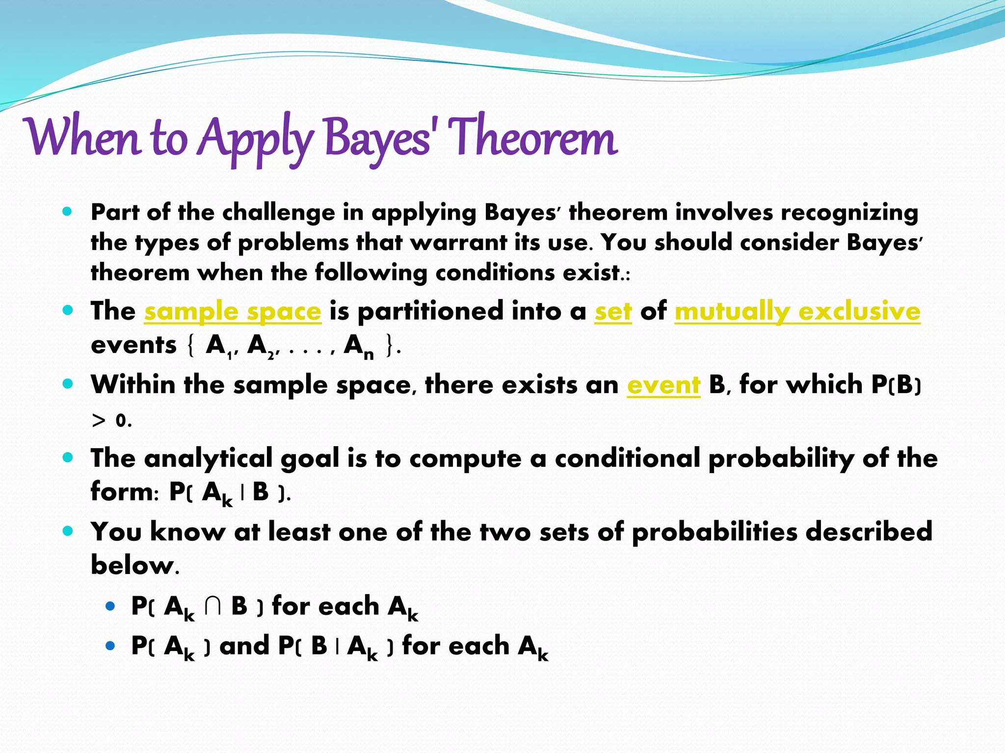 When to Apply Bayes' Theorem
 Part of the challenge in applying Bayes' theorem involves recognizing
the types of problems that warrant its use. You should consider Bayes'
theorem when the following conditions exist.:
 The sample space is partitioned into a set of mutually exclusive
events { A1, A2, . . . , An }.
 Within the sample space, there exists an event B, for which P(B)
> 0.
 The analytical goal is to compute a conditional probability of the
form: P( Ak | B ).
 You know at least one of the two sets of probabilities described
below.
 P( Ak ∩ B ) for each Ak
 P( Ak ) and P( B | Ak ) for each Ak
 