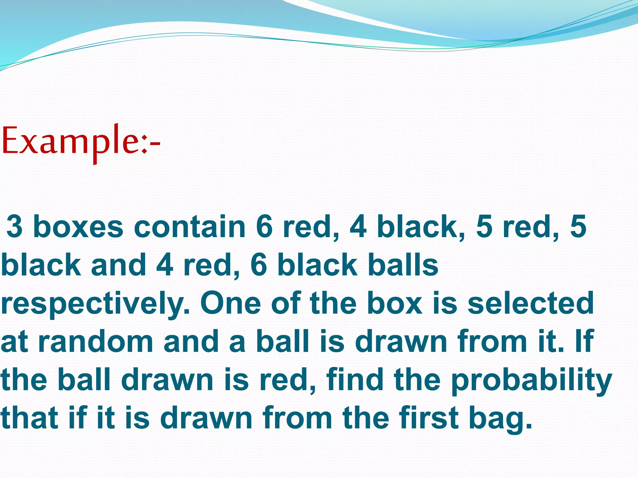 Example:-
3 boxes contain 6 red, 4 black, 5 red, 5
black and 4 red, 6 black balls
respectively. One of the box is selected
at random and a ball is drawn from it. If
the ball drawn is red, find the probability
that if it is drawn from the first bag.
 