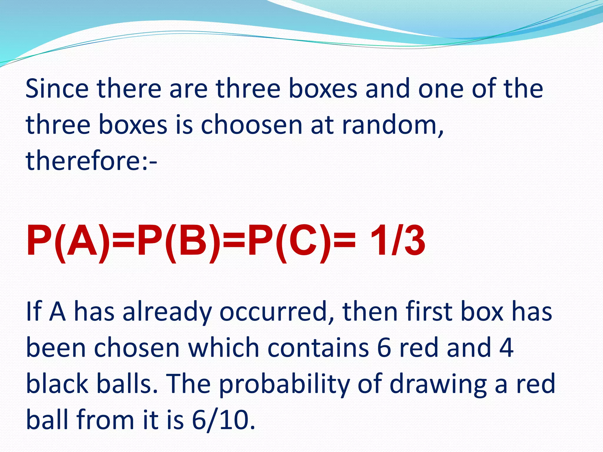 Since there are three boxes and one of the
three boxes is choosen at random,
therefore:-
P(A)=P(B)=P(C)= 1/3
If A has already occurred, then first box has
been chosen which contains 6 red and 4
black balls. The probability of drawing a red
ball from it is 6/10.
 