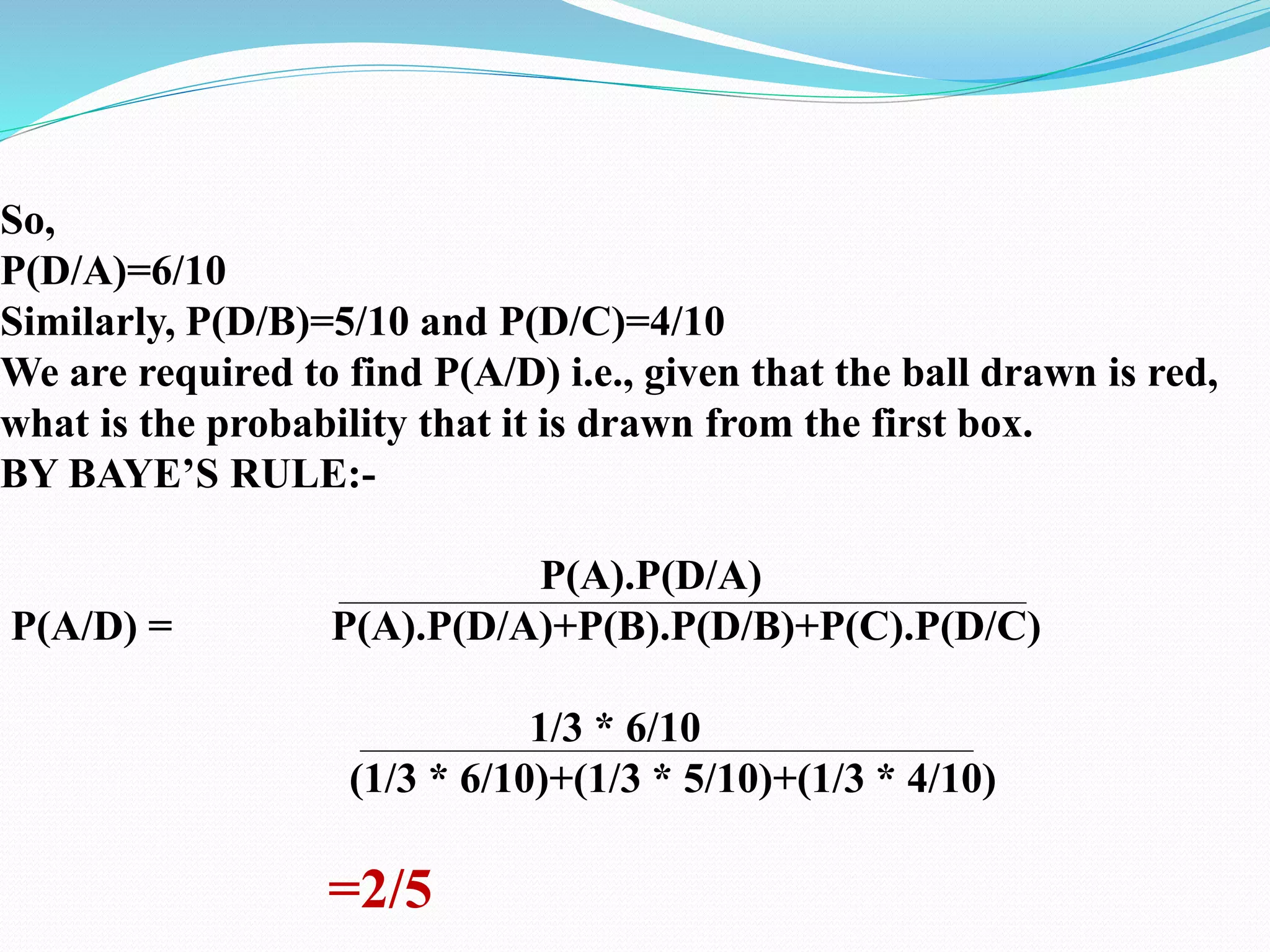 So,
P(D/A)=6/10
Similarly, P(D/B)=5/10 and P(D/C)=4/10
We are required to find P(A/D) i.e., given that the ball drawn is red,
what is the probability that it is drawn from the first box.
BY BAYE’S RULE:-
P(A).P(D/A)
P(A/D) = P(A).P(D/A)+P(B).P(D/B)+P(C).P(D/C)
1/3 * 6/10
(1/3 * 6/10)+(1/3 * 5/10)+(1/3 * 4/10)
=2/5
 