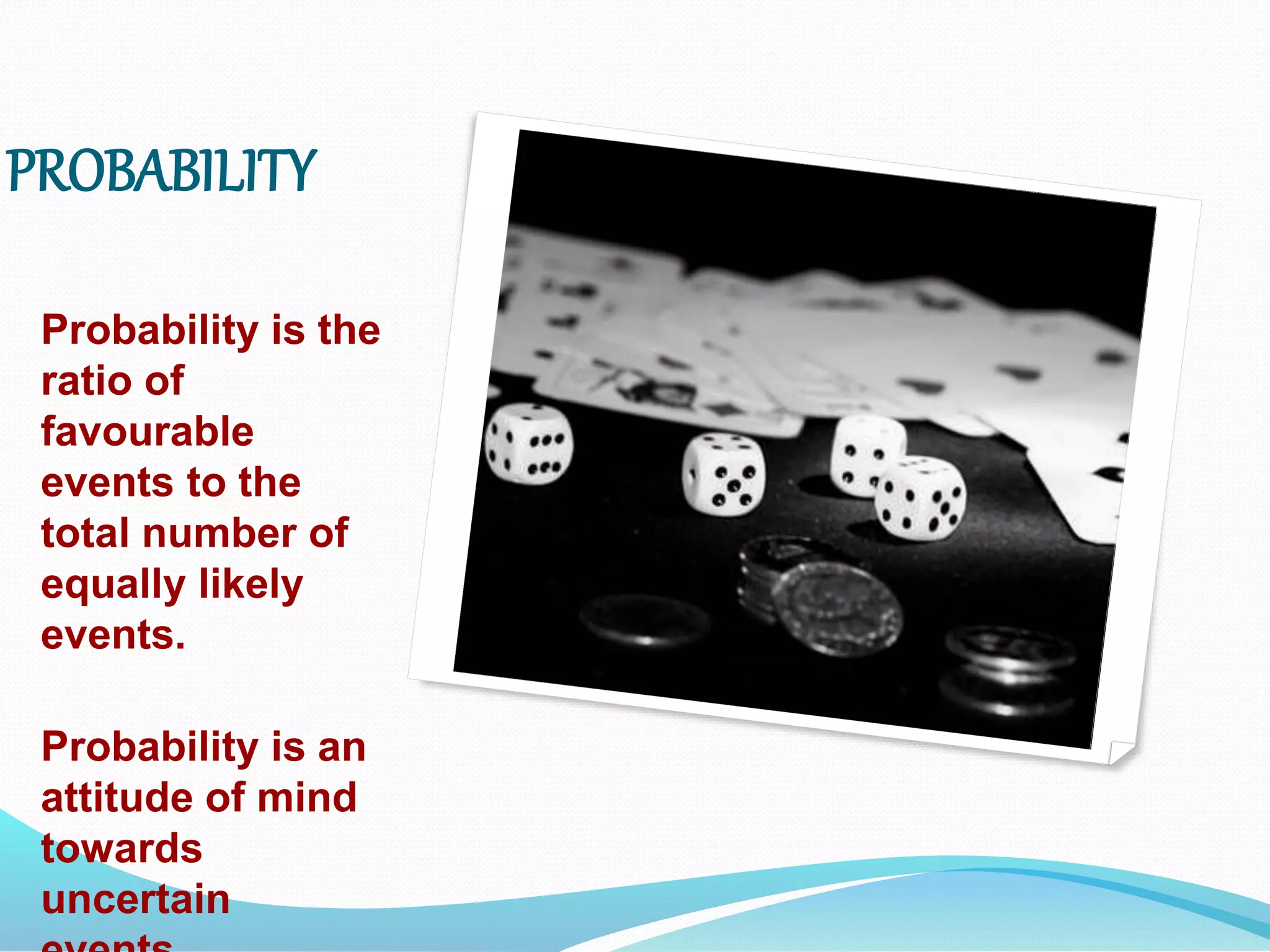 PROBABILITY
Probability is the
ratio of
favourable
events to the
total number of
equally likely
events.
Probability is an
attitude of mind
towards
uncertain
 