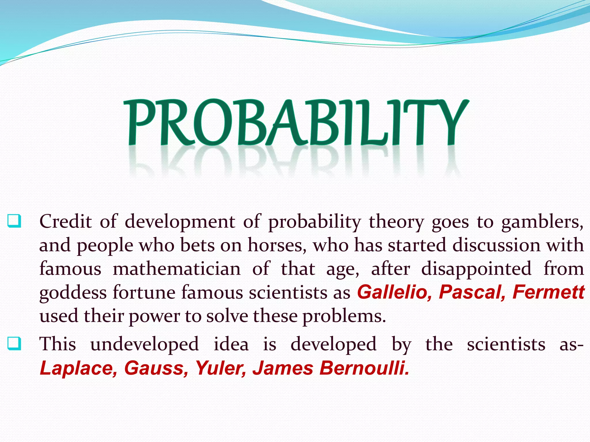  Credit of development of probability theory goes to gamblers,
and people who bets on horses, who has started discussion with
famous mathematician of that age, after disappointed from
goddess fortune famous scientists as Gallelio, Pascal, Fermett
used their power to solve these problems.
 This undeveloped idea is developed by the scientists as-
Laplace, Gauss, Yuler, James Bernoulli.
 